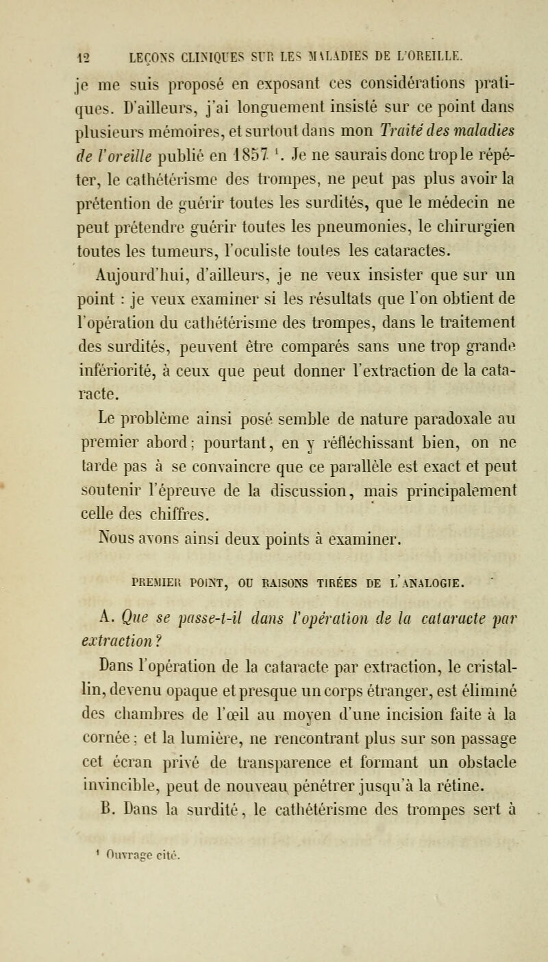 je me suis proposé en exposant ces considérations prati- ques. D'ailleurs, j'ai longuement insisté sur ce point dans plusieurs mémoires, et surtout dans mon Traité des maladies de l'oreille publié en 1857 l. Je ne saurais donc trop le répé- ter, le cathétérisme des trompes, ne peut pas plus avoir la prétention de guérir toutes les surdités, que le médecin ne peut prétendre guérir toutes les pneumonies, le chirurgien toutes les tumeurs, l'oculiste toutes les cataractes. Aujourd'hui, d'ailleurs, je ne veux insister que sur un point : je veux examiner si les résultats que l'on obtient de l'opération du cathétérisme des trompes, dans le traitement des surdités, peuvent être comparés sans une trop grande infériorité, à ceux que peut donner l'extraction de la cata- racte. Le problème ainsi posé semble de nature paradoxale au premier abord ; pourtant, en y réfléchissant bien, on ne tarde pas à se convaincre que ce parallèle est exact et peut soutenir l'épreuve de la discussion, mais principalement celle des chiffres. Nous avons ainsi deux points à examiner. PREMIER POINT, OU RAISONS TIRÉES DE L ANALOGIE. A. Que se passe-t-il dans l'opération de la cataracte par extraction ? Dans l'opération de la cataracte par extraction, le cristal- lin, devenu opaque et presque un corps étranger, est éliminé des chambres de l'œil au moyen d'une incision faite à la cornée ; et la lumière, ne rencontrant plus sur son passage cet écran privé de transparence et formant un obstacle invincible, peut de nouveau pénétrer jusqu'à la rétine. B. Dans la surdité, le cathétérisme des trompes sert à