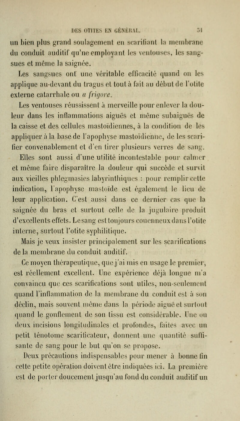 un bien plus grand soulagement en scarifiant la membrane du conduit auditif qu'neemployant les ventouses, les sang- sues et même la saignée. Les sangsues ont une véritable efficacité quand OH les applique au-devant du tragus et tout à fail au début de l'otite externe catarrbale ou a [rujore. Les ventouses réussissent à merveille pour enlever la dou- leur dans les inflammations aiguës et même subaiguës de la caisse et des cellules mastoïdiennes, à la condition de les appliquer à la base de l'apophyse mastoïdienne, de les scari- fier convenablement et d'en tirer plusieurs verres de sang. Elles sont aussi d'une utilité incontestable pour calmer et même faire disparaître la douleur qui succède et survit aux vieilles phlegmasies labyrinthiqUes : pour remplir cette indication, l'apophyse masloïde est également le lieu de leur application. C'est aussi dans ce dernier cas que ta saignée du bras et surtout celle de la jugulaire produit d'excellents effets. Lesang est toujours couenneux clans l'otite interne, surtout l'otite syphilitique. Mais je veux insister principalement sur les scarifications delà membrane du conduit auditif. Ce moyen thérapeutique, que j'ai mis en usage le premier, est réellement excellent. Une expérience déjà longue m'a convaincu que ces scarifications sont utiles, non-seulement quand l'inflammation de la membrane du conduit est à son déclin, mais souvent même dans la période aiguëel surtout quand le gonflement de son tissu est considérable. One ou deux incisions longitudinales et profondes, faites avec un petit ténotome scarificateur, donnent une quantité suffi- sante de sang pour le but qu'on se propose. Deux précautions indispensables pour mener à bonne fin cette petite opération doivent être indiquées ici. La première est de porter doucement jusqu'au fond du conduit auditif un