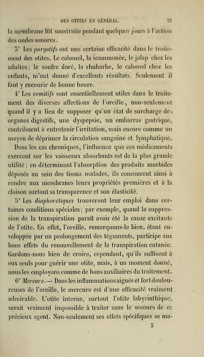 DES OTITES LN GEMMAI.. 53 Ja membrane lut soustraite pendant quelques jours à l'action des ondes sonores. 5 Les purgatifs ont une certaine efficacité dans le traite- ment des otites. Le calomel, la scammonée, lejalap chez les adultes; le soufre doré, la rhubarbe, le calomel chez les enfants, m'ont donné d'excellents résultats. Seulement il faut y recourir de bonne heure. 4° Les vomitifs sont essentiellement utiles dans le traite- ment des diverses affections de l'oreille, non-seulement quand il y a lieu de supposer qu'un état de surcharge de> organes digestifs, une dyspepsie, un embarras gastrique, contribuent à entretenir l'irritation, mais encore comme un moyen de déprimer la circulation sanguine et lymphatique. Dans les cas chroniques, l'influence que ces médicaments exercent sur les vaisseaux absorbants est de la plus grande utilité ; en déterminant l'absorption des produits morbides déposés au sein des tissus malades, ils concourent ainsi à rendre aux membranes leurs propriétés premières et à la cloison surtout sa transparence et son élasticité. 5° Les diaphorétiques trouveront leur emploi dans cer- taines conditions spéciales; par exemple, quand la suppres- sion de la transpiration paraît avoir été la cause excitante de l'otite. En effet, l'oreille, remarquons-le bien, étant en- veloppée par un prolongement des téguments, participe aux bons effets du renouvellement de la transpiration cutanée. Gardons-nous bien de croire, cependant, qu'ils suffisent à eux seuls pour guérir une otite, mais, à un moment donné, nous les employons comme de bons auxiliaires du traitement. 6° Mercure.— Dans les inflammations aiguës et fort doulou- reuses de l'oreille, le mercure est d'une efficacité vraiment admirable. L'otite interne, surtout l'otite labyrinthique, serait vraiment impossible à traiter sans le secours de ce précieux agent. Non-seulement ses elfets spécifiques se ma- 5