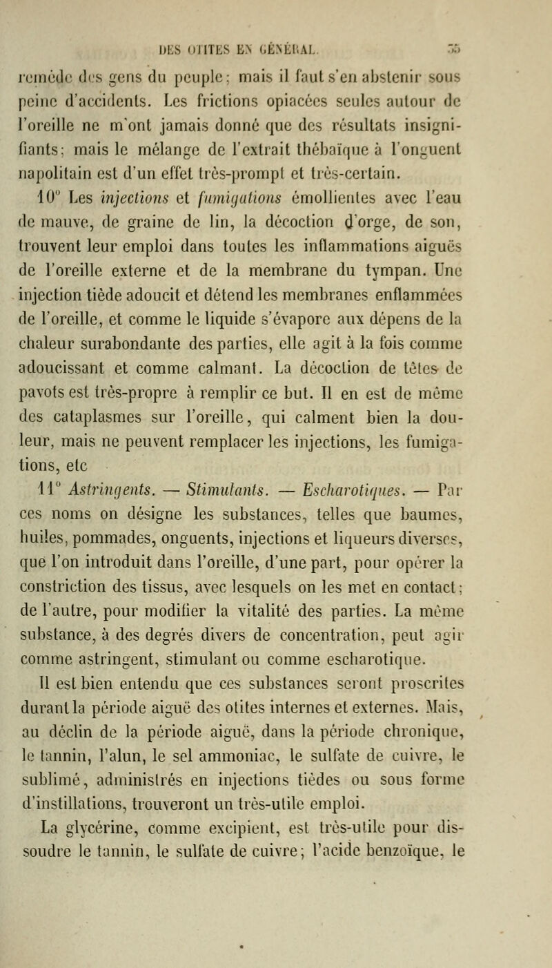 n nicilr dis gens du peuple; mais il faut s'en abstenir SOU8 peine d'accidents. Les frictions opiacées seules autour de l'oreille ne m'ont jamais donné que des résultats insigni- fiants; mais le mélange de l'extrait thébaïque à l'onguent napolitain est d'un effet très-prompt et très-certain. 10 Les injections et fumigations émollienles avec l'eau de mauve, de graine de lin, la décoction d'orge, de son, trouvent leur emploi dans toutes les inflammations aiguës de l'oreille externe et de la membrane du tympan. Une injection tiède adoucit et détend les membranes enflammées de l'oreille, et comme le liquide s'évapore aux dépens de la chaleur surabondante des parties, elle agit à la fois comme adoucissant et comme calmant. La décoction de têtes de pavots est très-propre à remplir ce but. Il en est de même des cataplasmes sur l'oreille, qui calment bien la dou- leur, mais ne peuvent remplacer les injections, les fumiga- tions, ele 11° Astringents. — Stimulants. — Escharotiques. — Par ces noms on désigne les substances, telles que baumes, huiles, pommades, onguents, injections et liqueurs diverses, que l'on introduit dans l'oreille, d'une part, pour opérer la constriction des tissus, avec lesquels on les met en contact; de l'autre, pour modifier la vitalité des parties. La même substance, à des degrés divers de concentration, peut agir comme astringent, stimulant ou comme escharotique. 11 est bien entendu que ces substances seront proscrites durant la période aiguë des otites internes et externes. Mais, au déclin de la période aiguë, dans la période chronique, le tannin, l'alun, le sel ammoniac, le sulfate de cuivre, le sublimé, administrés en injections tièdes ou sous forme d'instillations, trouveront un très-utile emploi. La glycérine, comme excipient, est très-utile pour dis- soudre le tannin, le sulfate de cuivre; l'acide benzoïque, le