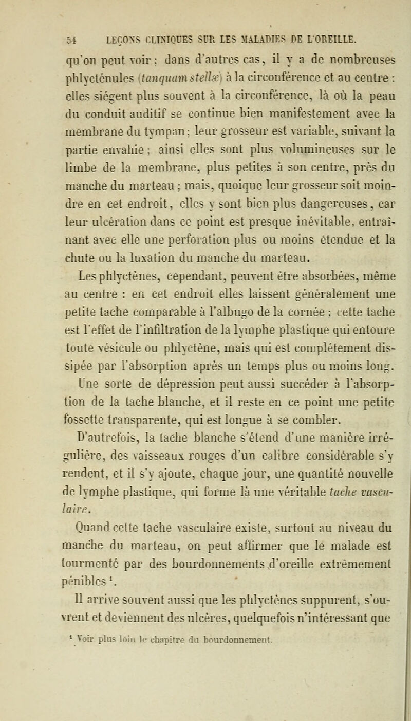 qu'on peut voir: dans d'autres cas- il y a de nombreuses phlvcténules {tanquamstenœ) à la circonférence et au centre : elles siègent plus souvent à la circonférence, là où la peau du conduit auditif se continue bien manifestement avec la membrane du tympan; leur grosseur est variable, suivant la partie envahie ; ainsi elles sont plus volumineuses sur le limbe de la membrane, plus petites à son centre, près du manche du marteau ; mais, quoique leur grosseur soit moin- dre en cet endroit, elles y sont bien plus dangereuses, car leur ulcération dans ce point est presque inévitable, entraî- nant avec elle une perforation plus ou moins étendue et la chute ou la luxation du manche du marteau. Les phlyctènes, cependant, peuvent être absorbées, même au centre : en cet endroit elles laissent généralement une petite tache comparable à l'albugo de la cornée : cette tache est l'effet de l'infiltration de la lymphe plastique qui entoure toute vésicule ou phlyctène, mais qui est complètement dis- sipée par l'absorption après un temps plus ou moins long. Une sorte de dépression peut aussi succéder à l'absorp- tion de la tache blanche, et il reste en ce point une petite fossette transparente, qui est longue à se combler. D'autrefois, la tache blanche s'étend d'une manière irré- gulière, des vaisseaux rouges d'un calibre considérable s'y rendent, et il s'y ajoute, chaque jour, une quantité nouvelle de lymphe plastique, qui forme là une véritable tache voscu- la'ire. Quand celte tache vasculaire existe, surtout au niveau du manche du marteau, on peut affirmer que le malade est tourmenté par des bourdonnements .d'oreille extrêmement pénibles '. 11 arrive souvent aussi que les phlyctènes suppurent, s'ou- vrent et deviennent des ulcères, quelquefois n'intéressant que 1 Voir plus loin le chapitre du bourdonnement.