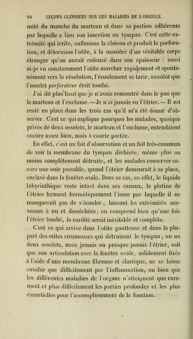 mile du manche du marleau et dans sa portion adhérente par laquelle a lieu son insertion au tympan. C'est cette ex- trémité qui irrite, enflamme la cloison et produit la perfora- tion, et détermine l'otite, à la manière d'un véritable corps étranger qu'on aurait enfoncé dans son épaisseur : aussi ai-je vu constamment l'otite marcher rapidement et sponta- nément vers la résolution, l'écoulement se tarir, aussitôt que l'osselet perforateur était tombé. J'ai dit plus haut que je n'avais rencontré dans le pus que le marteau et l'enclume,—Je n'ai jamais vu l'étrier.— Il est resté en place dans les trois cas qu'il m'a été donné d'ob- server. C'est ce qui explique pourquoi les malades, quoique privés de deux osselets, le marteau et l'enclume, entendaient encore assez bien, mais à courte portée. En effet, c'est un fait d'observation et un fait très-commun de voir la membrane du tympan déchirée, même plus ou moins complètement détruite, et les malades conserver en- core une ouïe passable, quand l'étrier demeurait à sa place, enclavé dans la fenêtre ovale. Dans ce cas, en effet, le liquide labyrinthique reste intact dans ses canaux, la platine de l'étrier fermant hermétiquement l'issue par laquelle il ne manquerait pas de s'écouler, laissant les extrémités ner- veuses à nu et desséchées ; on comprend bien qu'une fois l'étrier tombé, la surdité serait inévitable et complète. C'est ce qui arrive dans l'otite goutteuse et dans la plu- part des otites strumeuses qui détruisent le tympan, un ou deux osselets, mais jamais ou presque jamais l'étrier, soit que son articulation avec la fenêtre ovale, solidement fixée à l'aide d'une membrane fibreuse et élastique, ne se laisse envahir que difficilement par l'inflammation, ou bien que les différentes maladies de l'organe n'atteignent que rare- ment et plus difficilement les parties profondes et les plus essentielles pour l'accomplissement delà fonction.