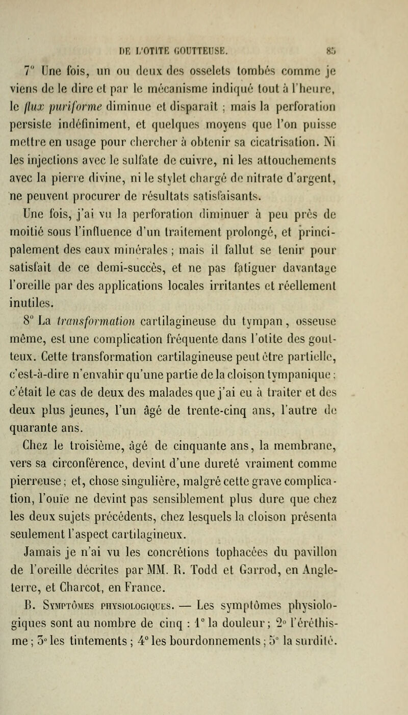 7 (îne fois, un ou deux des osselets tombés eornmc je viens de le dire et par le mécanisme indiqué tout à L'heure, le jlux puriforme diminue et disparaît ; mais la perforation persiste indéfiniment, et quelques moyens que l'on puisse mettre en usage pour chercher à obtenir sa cicatrisation. Ni les injections avec le sulfate de cuivre, ni les attouchements avec la pierre divine, ni le stylet chargé de nitrate d'argent, ne peuvent procurer de résultats satisfaisants. Une fois, j'ai vu la perforation diminuer à peu près de moitié sous l'influence d'un traitement prolongé, et princi- palement des eaux minérales ; mais il fallut se tenir pour satisfait de ce demi-succès, et ne pas fatiguer davantage l'oreille par des applications locales irritantes et réellement inutiles. 8° La transformation cartilagineuse du tympan, osseuse même, est une complication fréquente dans l'otite des gout- teux. Cette transformation cartilagineuse peut être partielle, c'est-à-dire n'envahir qu'une partie de la cloison tympanique : c'était le cas de deux des malades que j'ai eu à traiter et des deux plus jeunes, l'un âgé de trente-cinq ans, l'autre de quarante ans. Chez le troisième, âgé de cinquante ans, la membrane, vers sa circonférence, devint d'une dureté vraiment comme pierreuse ; et, chose singulière, malgré cette grave complica- tion, l'ouïe ne devint pas sensiblement plus dure que chez les deux sujets précédents, chez lesquels la cloison présenta seulement l'aspect cartilagineux. Jamais je n'ai vu les concrétions tophacées du pavillon de l'oreille décrites par MM. R. Todd et Garrod, en Angle- terre, et Charcot, en France. B. Symptômes physiologiques. — Les symptômes physiolo- giques sont au nombre de cinq : l°la douleur; w2° l'éréthis- me ; 5° les tintements ; 4° les bourdonnements ; 5* la surdité.