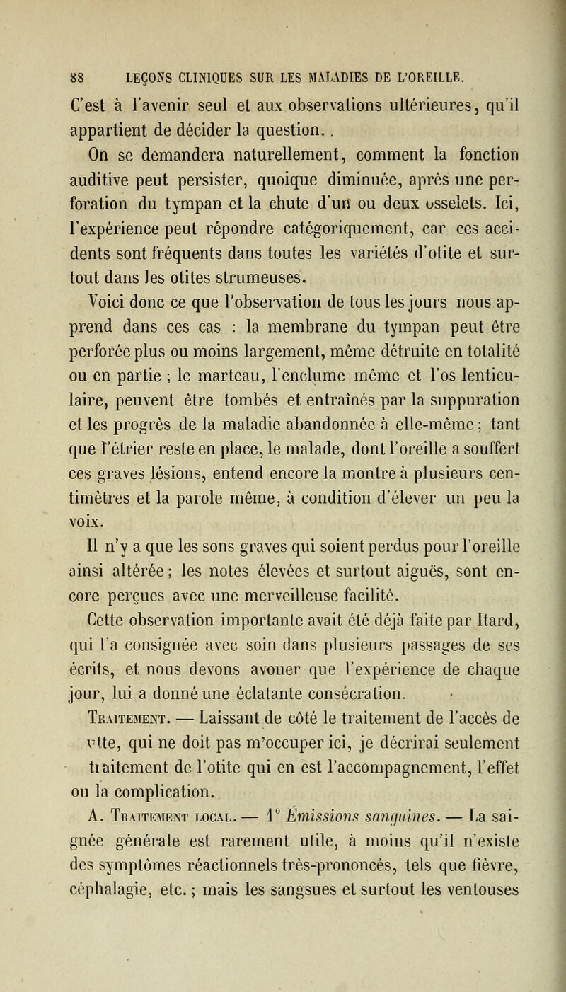 C'est à l'avenir seul et aux observations ultérieures, qu'il appartient de décider la question.. On se demandera naturellement, comment la fonction auditive peut persister, quoique diminuée, après une per- foration du tympan et la chute d'un ou deux osselets. Ici, l'expérience peut répondre catégoriquement, car ces acci- dents sont fréquents dans toutes les variétés d'otite et sur- tout dans les otites strumeuses. Voici donc ce que l'observation de tous les jours nous ap- prend dans ces cas : la membrane du tympan peut être perforée plus ou moins largement, même détruite en totalité ou en partie ; le marteau, l'enclume même et l'os lenticu- laire, peuvent être tombés et entraînés par la suppuration et les progrès de la maladie abandonnée à elle-même ; tant que l'étrier reste en place, le malade, dont l'oreille a souffert ces graves lésions, entend encore la montre à plusieurs cen- timètres et la parole même, à condition d'élever un peu la voix. Il n'y a que les sons graves qui soient perdus pour l'oreille ainsi altérée ; les notes élevées et surtout aiguës, sont en- core perçues avec une merveilleuse facilité. Cette observation importante avait été déjà faite par Itard, qui l'a consignée avec soin dans plusieurs passages de ses écrits, et nous devons avouer que l'expérience de chaque jour, lui a donné une éclatante consécration. Traitement. — Laissant de côté le traitement de l'accès de vtte, qui ne doit pas m'occuper ici, je décrirai seulement tiaitement de l'otite qui en est l'accompagnement, l'effet ou la complication. A. Traitement local. — 1° Emissions sanguines. — La sai- gnée générale est rarement utile, à moins qu'il n'existe des symptômes réactionnels très-prononcés, tels que fièvre, céphalagie, etc. ; mais les sangsues et surtout les ventouses