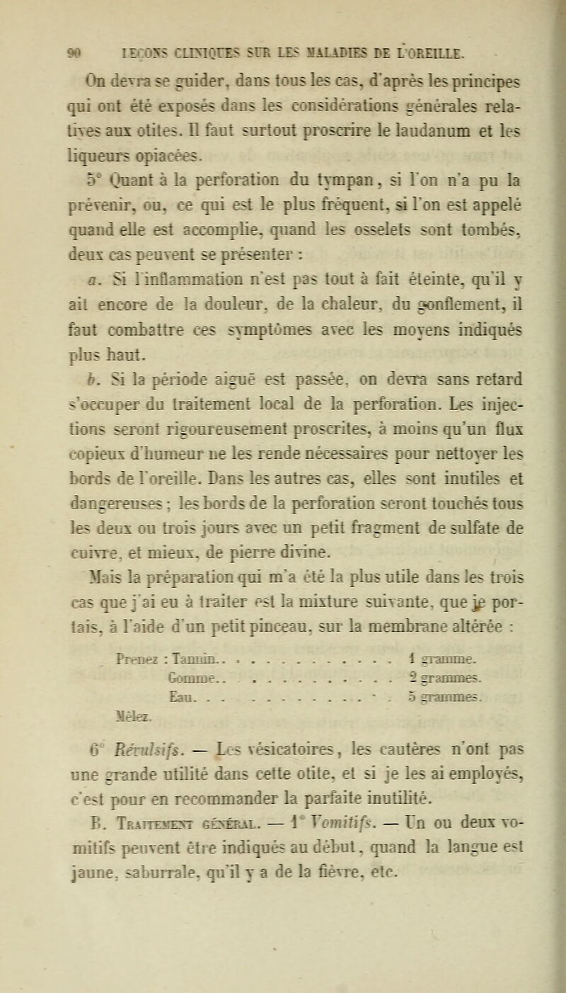 On devra se guider, dans tous les cas. d'après les principes qui ont été exposés dans les considérations générales rela- tives aux otites. Il faut surtout proscrire le laudanum et les liqueurs opia: s •:• «juant à la perforation du tympan, si Ion n'a pu la prévenir, ou, ce qui est le plus fréquent, si Ion est appelé quand elle est accomplie, quand les osselets sont tombés, deux cas peuvent se présenter : a. Si linflammation n'est pas tout à fait éteinte, qu'il y ait encore de la doulenr. de la chaleur, du gonflement, il faut combattre ces symptômes avec les moyens indiqués plus haut. b. Si la période aiguë est passée, on devra sans retard s'occuper du traitement local de la perforation. Les injec- tions seront rigoureusement proscrites, à moins qu'un flux copieux d'humeur ne les rende nécessaires pour nettoyer les bords de l'oreille. Dans les autres cas, elles sont inutiles et dangereuses : les bords de la perforation seront touchés tous les deux ou trois jours avec un petit fragment de sulfate de cuivre, et mieux, de pierre divine. Mais la préparation qui m'a été la plus utile dans les trois cas que j ai eu à traiter est la mixture suivante, que je por- tais, à l'aide d'un petit pinceau, sur la membrane altérée : Prenez : Tannin 1 gramme. Gomme 2 grammes. Eau  . 5 gramme-. 6 Révuliifs. — pus vésicatoires, les Cautères n'ont pas une grande utilité dans cette otite, et si je les ai employés, c'est pour en recommander la parfaite inutilité. B. Traitement Kfnwrfi — 1 Vomitifs. — Un ou deux vo- mitifs peuvent être indiqués au début. quand la langue est jaune, saburrale, qu'il y a de la fièvre, etc.