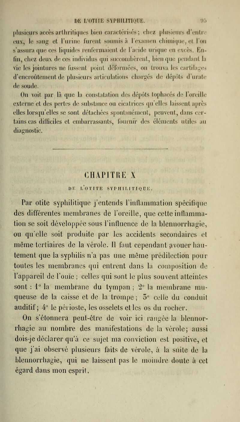 DE I/liTIIK 8ÏPHILITIQUI plusieurs accès arthritiques bien caractérisés; chez plusieurs d'enti eux, le sang el l'urine furent ><>iirni> â l'examen chimique, el l'on s';issui;i que ces liquides renfermaient de l'acide urique en excès. En- fin, chez deux de eus individus qui succombèrent, bien que pendant la vie les jointures ne. Pussent point déformées, on trouva les cartilages d'encroûtement de plusieurs articulations chargés de dépôts d'uratc de soude. Un voit par là que la constatation dûs dépots tophacés de l'oreille externe'et des perles de substance ou cicatrices qu elles laissent après elles lorsqu'elles se sont détachées spontanément, peuvent, dans cer- tains cas difficiles el embarrassants, fournir des éléments utiles au diagnostic. CHAPITRE X m; l'otite SYPHILITIQUE. Par olite syphilitique j'entends l'inflammation spécifique des différentes membranes de l'oreille, que cette inflamma- tion se soit développée sous l'influence de la hlennorrhagie, ou qu'elle soit produite par les accidents secondaires et même tertiaires de la vérole. Il faut cependant avouer hau- tement que la syphilis n'a pas une même prédilection pour toutes les membranes qui entrent dans la composition de l'appareil de l'ouïe ; celles qui sont le plus souvent atteintes sont : 1° la membrane du tympan ; 2° la membrane mu- queuse de la caisse et de la trompe ; 5° celle du conduit auditif; 4U le périoste, les osselets et les os du rocher. On s'étonnera peut-être de voir ici rangée la blennor- rhagie au nombre des manifestations de la vérole; aussi dois-je déclarer qu'à ce sujet ma conviction est positive, et que j'ai observé plusieurs faits de vérole, à la suite de la blennorrhagie, qui ne laissent pas le moindre doute à cet égard dans mon esprit.