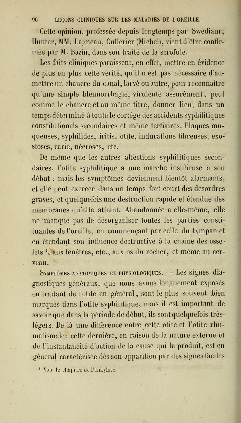 Celte opinion, professée depuis longtemps par Swediaur, Hunter, MM. Lagneau, Cullerier (Michel), vient d'être confir- mée par M. Bazin, dans son traité de la scrofule. Les faits cliniques paraissent, en effet, mettre en évidence de plus en plus cette vérité, qu'il n'est pas nécessaire d'ad- mettre un chancre du canal, larvé ou autre, pour reconnaitre qu'une simple blennorrhagie, virulente assurément, peut comme le chancre et au môme titre, donner lieu, dans un temps déterminé à toute le cortège des accidents syphilitiques constitutionels secondaires et même tertiaires. Plaques mu- queuses, syphilides, iritis, otite, indurations fibreuses, exo- stoses, carie, nécroses, etc. De même que les autres affections syphilitiques secon- daires, l'otite syphilitique a une inarche insidieuse à son début : mais les symptômes deviennent bientôt alarmants, et elle peut exercer dans un temps fort court des désordres graves, et quelquefois une destruction rapide et étendue des membranes qu'elle atteint. Abandonnée à elle-même, elle ne'manque pas de désorganiser toutes les parties consti- tuantes de l'oreille, en commençant par celle du tympan et en étendant son influence destructive à la chaine des osse- lets *, aux fenêtres, etc., aux os du rocher, et même au cer- veau. Symptômes anatomiques et physiologiques. — Les signes dia- gnostiques généraux, que nous avons longuement exposés en traitant de l'otite en général, sont le plus souvent bien marqués dans l'otite syphilitique, mais il est important de savoir que dans la période de début, ils sont quelquefois très- légers. De là une différence entre cette otite et l'otite rhu- matismale ; cette dernière, en raison de la nature externe et de l'instantanéité d'action de la cause qui la produit, est en général caractérisée dès son apparition par des signes faciles 1 Voir le chapitre de l'ankylosê.