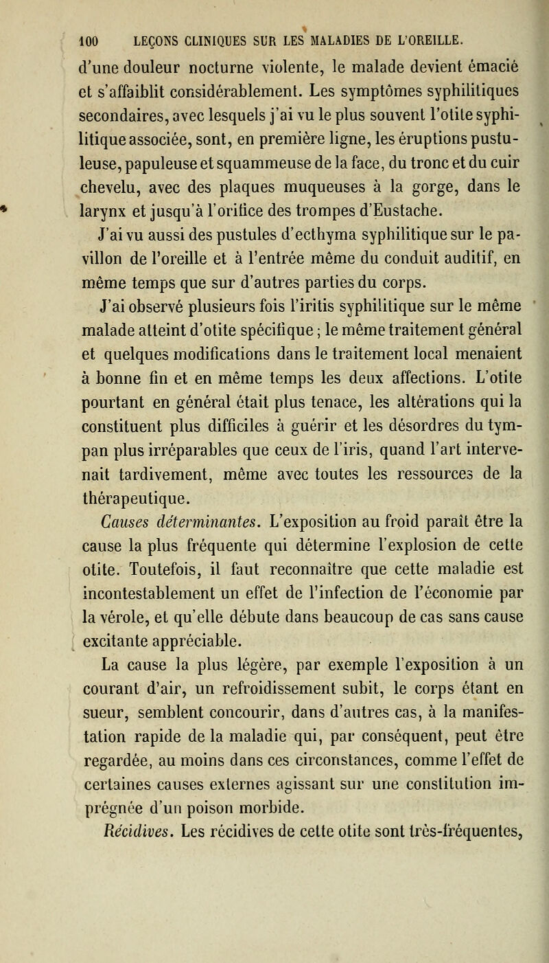 d'une douleur nocturne violente, le malade devient émacié et s'affaiblit considérablement. Les symptômes syphilitiques secondaires, avec lesquels j'ai vu le plus souvent l'otite syphi- litique associée, sont, en première ligne, les éruptions pustu- leuse, papuleuse et squammeuse de la face, du tronc et du cuir chevelu, avec des plaques muqueuses à la gorge, dans le larynx et jusqu'à l'oritice des trompes d'Eustache. J'ai vu aussi des pustules d'ecthyma syphilitique sur le pa- villon de l'oreille et à l'entrée même du conduit auditif, en même temps que sur d'autres parties du corps. J'ai observé plusieurs fois l'iritis syphilitique sur le même malade atteint d'otite spécifique ; le même traitement général et quelques modifications dans le traitement local menaient à bonne fin et en même temps les deux affections. L'otite pourtant en général était plus tenace, les altérations qui la constituent plus difficiles à guérir et les désordres du tym- pan plus irréparables que ceux de l'iris, quand l'art interve- nait tardivement, même avec toutes les ressources de la thérapeutique. Causes déterminantes. L'exposition au froid paraît être la cause la plus fréquente qui détermine l'explosion de cette otite. Toutefois, il faut reconnaître que cette maladie est incontestablement un effet de l'infection de l'économie par la vérole, et qu'elle débute dans beaucoup de cas sans cause excitante appréciable. La cause la plus légère, par exemple l'exposition à un courant d'air, un refroidissement subit, le corps étant en sueur, semblent concourir, dans d'autres cas, à la manifes- tation rapide delà maladie qui, par conséquent, peut être regardée, au moins dans ces circonstances, comme l'effet de certaines causes externes agissant sur une constitution im- prégnée d'un poison morbide. Récidives. Les récidives de cette otite sont très-fréquentes,