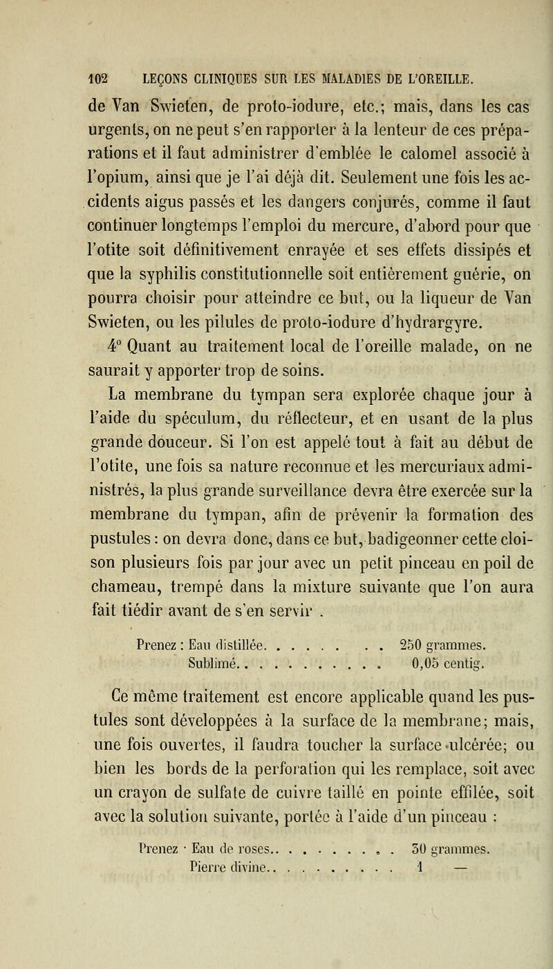 de Van Swieten, de proto-iodure, etc.; mais, dans les cas urgents, on ne peut s'en rapporter à la lenteur de ces prépa- rations et il faut administrer d'emblée le calomel associé à l'opium, ainsi que je l'ai déjà dit. Seulement une fois les ac- cidents aigus passés et les dangers conjurés, comme il faut continuer longtemps l'emploi du mercure, d'abord pour que l'otite soit définitivement enrayée et ses elfets dissipés et que la syphilis constitutionnelle soit entièrement guérie, on pourra choisir pour atteindre ce but, ou la liqueur de Van Swieten, ou les pilules de proto-iodure d'hydrargyre. 4° Quant au traitement local de l'oreille malade, on ne saurait y apporter trop de soins. La membrane du tympan sera explorée chaque jour à l'aide du spéculum, du réflecteur, et en usant de la plus grande douceur. Si l'on est appelé tout à fait au début de l'otite, une fois sa nature reconnue et les mercuriaux admi- nistrés, la plus grande surveillance devra être exercée sur la membrane du tympan, afin de prévenir la formation des pustules : on devra donc, dans ce but, badigeonner cette cloi- son plusieurs fois par jour avec un petit pinceau en poil de chameau, trempé dans la mixture suivante que l'on aura fait tiédir avant de s'en servir . Prenez : Eau distillée 250 grammes. Sublimé 0,05 centig. Ce même traitement est encore applicable quand les pus- tules sont développées à la surface de la membrane; mais, une fois ouvertes, il faudra toucher la surface-ulcérée; ou bien les bords de la perforation qui les remplace, soit avec un crayon de sulfate de cuivre taillé en pointe effilée, soit avec la solution suivante, portée à l'aide d'un pinceau : Prenez • Eau de roses 50 grammes. Pierre divine 1 —