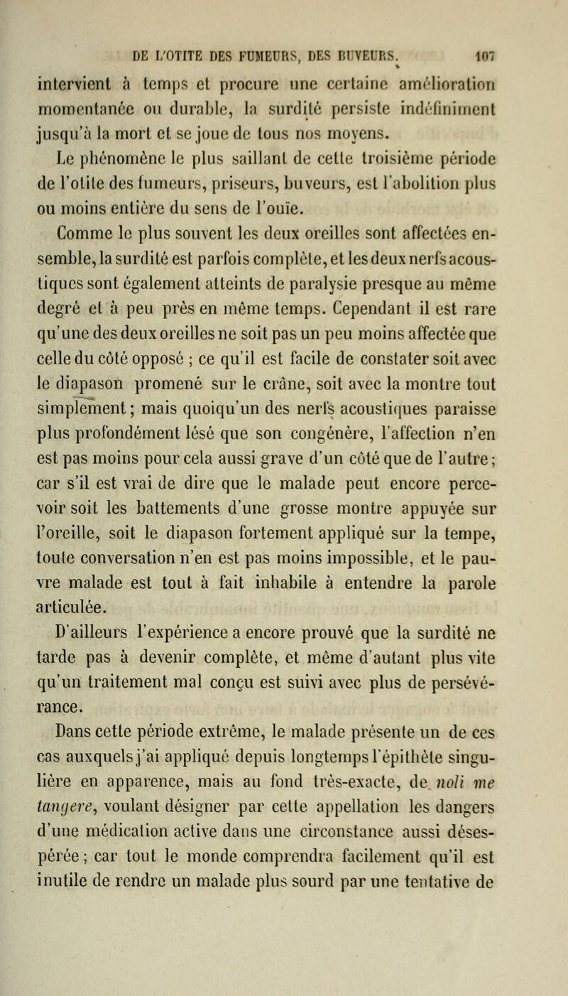 intervient à temps et procure une certaine amélioration momentanée ou durable, la surdité persiste indéfiniment jusqu'à la mort et se joue de tous nos moyens. Le phénomène le plus saillant de cette troisième période de l'otite des fumeurs, priseurs, buveurs, est l'abolition pins ou moins entière du sens de l'ouïe. Comme le plus souvent les deux oreilles sont affectées en- semble, la surdité est parfois complète, et les deux nerfs acous- tiques sont également atteints de paralysie presque au même degré et à peu près en même temps. Cependant il est rare qu'une des deux oreilles ne soit pas un peu moins affectée que celle du côté opposé ; ce qu'il est facile de constater soit avec le diapason promené sur le crâne, soit avec la montre tout simplement; mais quoiqu'un des nerfs acoustiques paraisse plus profondément lésé que son congénère, l'affection n'en est pas moins pour cela aussi grave d'un côté que de l'autre ; car s'il est vrai de dire que le malade peut encore perce- voir soit les battements d'une grosse montre appuyée sur l'oreille, soit le diapason fortement appliqué sur la tempe, toule conversation n'en est pas moins impossible, et le pau- vre malade est tout à fait inhabile à entendre la parole articulée. D'ailleurs l'expérience a encore prouvé que la surdité ne tarde pas à devenir complète, et môme d'autant plus vite qu'un traitement mal conçu est suivi avec plus de persévé- rance. Dans cette période extrême, le malade présente un de ces cas auxquels j'ai appliqué depuis longtemps l'épithète singu- lière en apparence, mais au fond très-exacte, de noli me tanf/ere, voulant désigner par cette appellation les dangers d'une médication active dans une circonstance aussi déses- pérée ; car tout le monde comprendra facilement qu'il est inutile de rendre un malade plus sourd par une tentative de