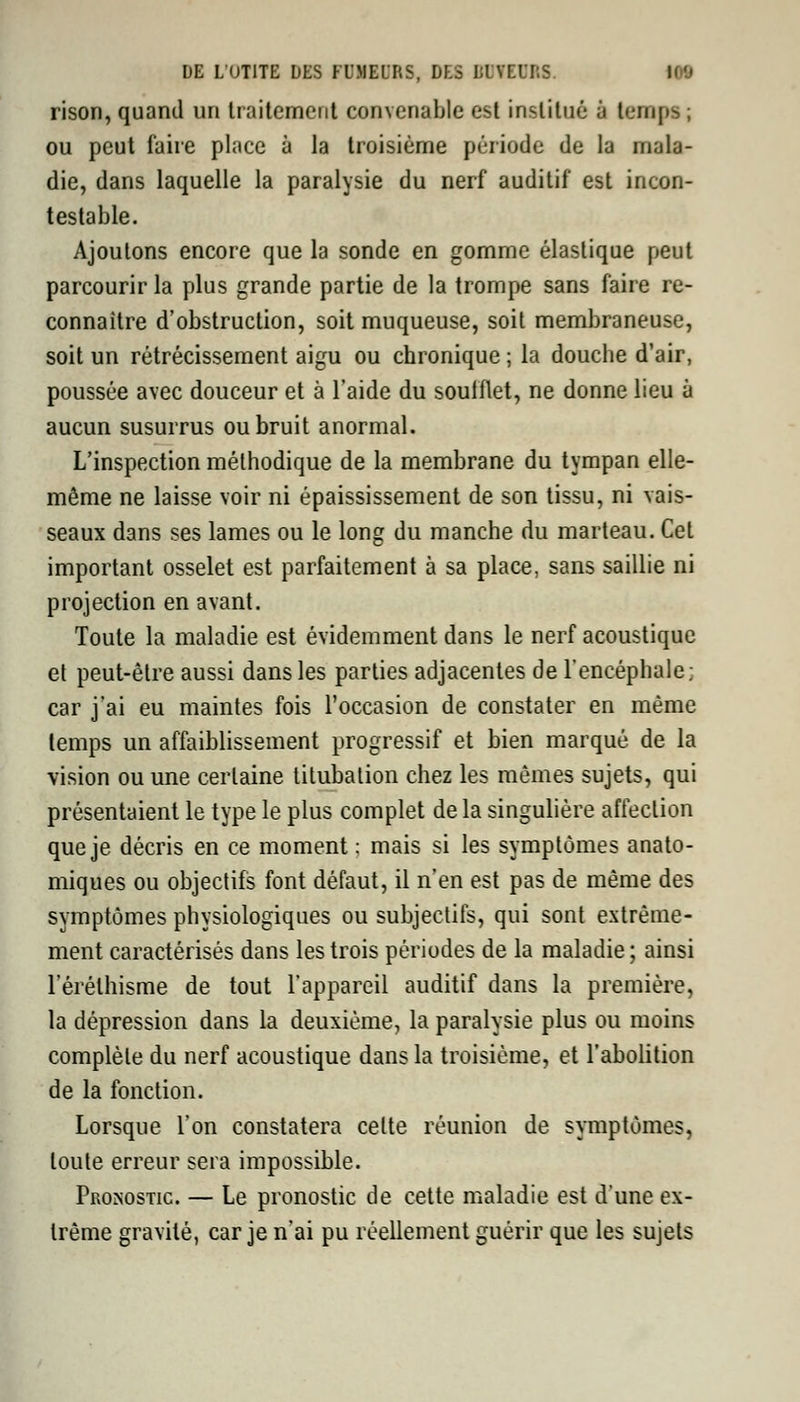 rison, quand un traitement convenable est institué à temps ; ou peut faire place à la troisième période de la mala- die, dans laquelle la paralysie du nerf auditif est incon- testable. Ajoutons encore que la sonde en gomme élastique peut parcourir la plus grande partie de la trompe sans faire re- connaître d'obstruction, soit muqueuse, soit membraneuse, soit un rétrécissement aigu ou chronique ; la douche d'air, poussée avec douceur et à l'aide du souiflet, ne donne lieu à aucun susurrus ou bruit anormal. L'inspection méthodique de la membrane du tympan elle- même ne laisse voir ni épaississement de son tissu, ni vais- seaux dans ses lames ou le long du manche du marteau. Cet important osselet est parfaitement à sa place, sans saillie ni projection en avant. Toute la maladie est évidemment dans le nerf acoustique et peut-être aussi dans les parties adjacentes de l'encéphale; car j'ai eu maintes fois l'occasion de constater en même temps un affaiblissement progressif et bien marqué de la vision ou une certaine titubation chez les mêmes sujets, qui présentaient le type le plus complet de la singulière affection que je décris en ce moment : mais si les symptômes anato- miques ou objectifs font défaut, il n'en est pas de même des symptômes physiologiques ou subjectifs, qui sont extrême- ment caractérisés dans les trois périodes de la maladie ; ainsi l'érélhisme de tout l'appareil auditif dans la première, la dépression dans la deuxième, la paralysie plus ou moins complète du nerf acoustique dans la troisième, et l'abolition de la fonction. Lorsque l'on constatera celte réunion de symptômes, toute erreur sera impossible. Prosostic. — Le pronostic de cette maladie est d'une ex- trême gravité, car je n'ai pu réellement guérir que les sujets