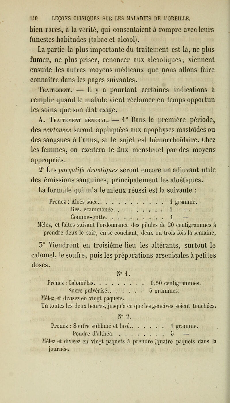 bien rares, à la vérité, qui consentaient à rompre avec leurs funestes habitudes (tabac et alcool). La partie la plus importante du traitement est là, ne plus fumer, ne plus priser, renoncer aux alcooliques; viennent ensuite les autres moyens médicaux que nous allons faire connaître dans les pages suivantes. Traitement. — Il y a pourtant certaines indications à remplir quand le malade vient réclamer en temps opportun les soins que son état exige. A. Traitement général. — 1° Dans la première période, des ventouses seront appliquées aux apophyses mastoïdes ou des sangsues à l'anus, si le sujet est hémorrhoïdaire. Chez les femmes, on excitera le flux menstruel par des moyens appropriés. 2° Les purgatifs drastiques seront encore un adjuvant utile des émissions sanguines, principalement les aloétiques. La formule qui m'a le mieux réussi est la suivante : Prenez : Aloès suce.. 1 gramme. Rés. scammonée 1 — Gomme-gutte 1 — Mêlez, et faites suivant l'ordonnance des pilules de 20 centigrammes à prendre deux le soir, en se couchant, deux ou trois fois la semaine, 5° Viendront en troisième lieu les altérants, surtout le calomel, le soufre, puis les préparations arsenicales à petites doses. N° 1. Prenez : Calomélas 0,50 centigrammes. Sucre pulvérisé 5 grammes. Mêlez et divisez en vingt paquets. Un toutes les deux heures, jusqu'à ce que les gencives soient touchées. N° 2. Prenez : Soufre sublimé et lavé I gramme. Poudre d'althéa 5 — Mêlez et divisez en vingt paquets à prendre ^quatre paquets dans la journée.