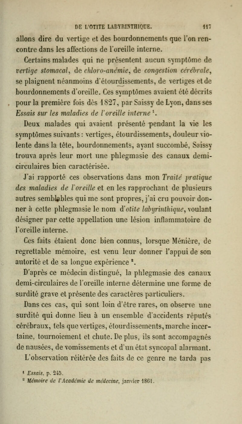 allons dire du vertige et des bourdonnements que l'on ren- contre dans les affections de l'oreille interne. Certains malades qui ne présentent aucun symptôme de vertige stomacal, de chlore-anémie, de congestion cérébrale, se plaignent néanmoins d'étourdissements, de vertiges et de bourdonnements d'oreille. Ces symptômes avaient été décrits pour la première fois dès 1827, par Saissy de Lyon, dans ses Essais sur les maladies de l'oreille interne l. Deux malades qui avaient présenté pendant la vie les symptômes suivants : vertiges, étourdissements, douleur vio- lente dans la tête, bourdonnements, ayant succombé, Saissy trouva après leur mort une phlegmasie des canaux demi- circulaires bien caractérisée. J'ai rapporté ces observations dans mon Traité pratique des maladies de l'oreille et en les rapprochant de plusieurs autres semblables qui me sont propres, j'ai cru pouvoir don- ner à cette phlegmasie le nom d'otite labyrinthique, voulant désigner par cette appellation une lésion inflammatoire de l'oreille interne. Ces faits étaient donc bien connus, lorsque Ménière. de regrettable mémoire, est venu leur donner l'appui de son autorité et de sa longue expérience *. D'après ce médecin distingué, la phlegmasie des canaux demi-circulaires de l'oreille interne détermine une forme de surdité grave et présente des caractères particuliers. Dans ces cas, qui sont loin d'être rares, on observe une surdité qui donne lieu à un ensemble d'accidents réputés cérébraux, tels que vertiges, étourdissements, marche incer- taine, tournoiement et chute. Déplus, ils sont accompagnés de nausées, de vomissements et d'un état syncopal alarmant. L'observation réitérée des faits de ce genre ne tarda pas 1 Essais, p. 245. - Mémoire de l'Acadànie de médecine, janvier 1861.