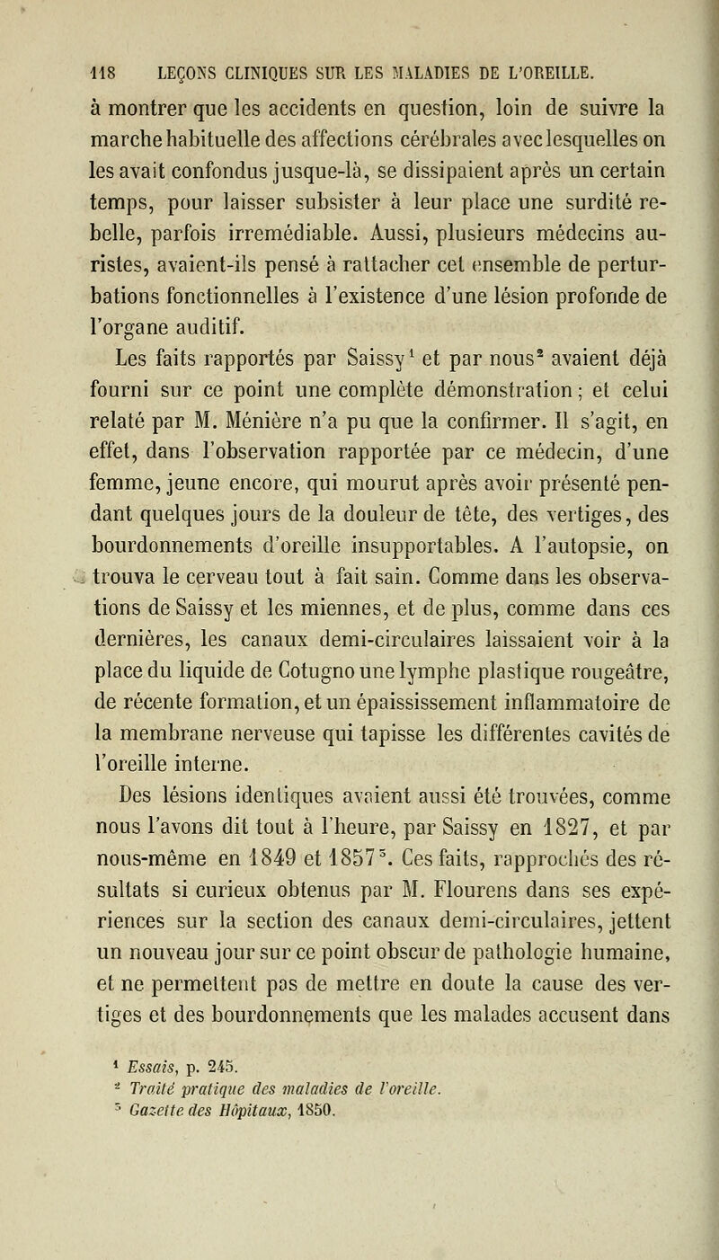 à montrer que les accidents en question, loin de suivre la marche habituelle des affections cérébrales avec lesquelles on les avait confondus jusque-là, se dissipaient après un certain temps, pour laisser subsister à leur place une surdité re- belle, parfois irrémédiable. Aussi, plusieurs médecins au- ristes, avaient-ils pensé à rattacher cet ensemble de pertur- bations fonctionnelles à l'existence d'une lésion profonde de l'organe auditif. Les faits rapportés par Saissy1 et par nous2 avaient déjà fourni sur ce point une complète démonstration ; et celui relaté par M. Ménière n'a pu que la confirmer. Il s'agit, en effet, dans l'observation rapportée par ce médecin, d'une femme, jeune encore, qui mourut après avoir présenté pen- dant quelques jours de la douleur de tête, des vertiges, des bourdonnements d'oreille insupportables. A l'autopsie, on trouva le cerveau tout à fait sain. Comme dans les observa- tions de Saissy et les miennes, et de plus, comme dans ces dernières, les canaux demi-circulaires laissaient voir à la place du liquide de Cotugno une lymphe plastique rougeâtre, de récente formation, et un épaississement inflammatoire de la membrane nerveuse qui tapisse les différentes cavités de l'oreille interne. Des lésions identiques avaient aussi été trouvées, comme nous l'avons dit tout à l'heure, par Saissy en 1827, et par nous-même en 1849 et 18573. Ces faits, rapprochés des ré- sultats si curieux obtenus par M. Flourens dans ses expé- riences sur la section des canaux demi-circulaires, jettent un nouveau jour sur ce point obscur de pathologie humaine, et ne permettent pas de mettre en doute la cause des ver- tiges et des bourdonnements que les malades accusent dans 1 Essais, p. 245. 'l Traité pratique des maladies de l'oreille. T' Gazette des Hôpitaux, 1850.