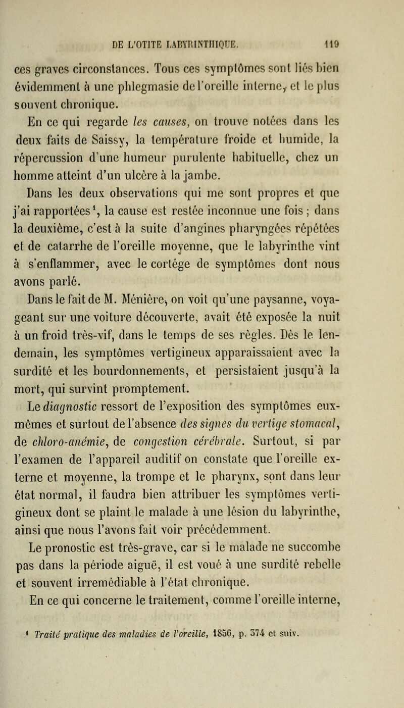 ces graves circonstances. Tous ces symptômes sr.nl liés bien évidemment à une plilegmasic de l'oreille interne,, et le plus souvent chronique. En ce qui regarde les causes, on trouve notées dans les deux faits de Saissy, la température froide et humide, la répercussion d'une humeur purulente habituelle, chez un homme atteint d'un ulcère à la jambe. Dans les deux observations qui me sont propres et que j'ai rapportées1, la cause est restée inconnue une fois ; dans la deuxième, c'est à la suite d'angines pharyngées répétées et de catarrhe de l'oreille moyenne, que le labyrinthe vint à s'enflammer, avec le cortège de symptômes dont nous avons parlé. Dans le fait de M. Ménière, on voit qu'une paysanne, voya- geant sur une voiture découverte, avait été exposée la nuit à un froid très-vif, dans le temps de ses règles. Dès le len- demain, les symptômes vertigineux apparaissaient avec la surdité et les bourdonnements, et persistaient jusqu'à la mort, qui survint promptement. Le diagnostic ressort de l'exposition des symptômes eux- mêmes et surtout de l'absence des signes du vertige stomacal, de chloro-anémie, de congestion cérébrale. Surtout, si par l'examen de l'appareil auditif on constate que l'oreille ex- terne et moyenne, la trompe et le pharynx, sont dans leur état normal, il faudra bien attribuer les symptômes verti- gineux dont se plaint le malade à une lésion du labyrinthe, ainsi que nous l'avons fait voir précédemment. Le pronostic est très-grave, car si le malade ne succombe pas dans la période aiguë, il est voué à une surdité rebelle et souvent irrémédiable à l'état chronique. En ce qui concerne le traitement, comme l'oreille interne, 1 Traite pratique des maladies de l'oreille, 1S5C, p. 574 et suiv.