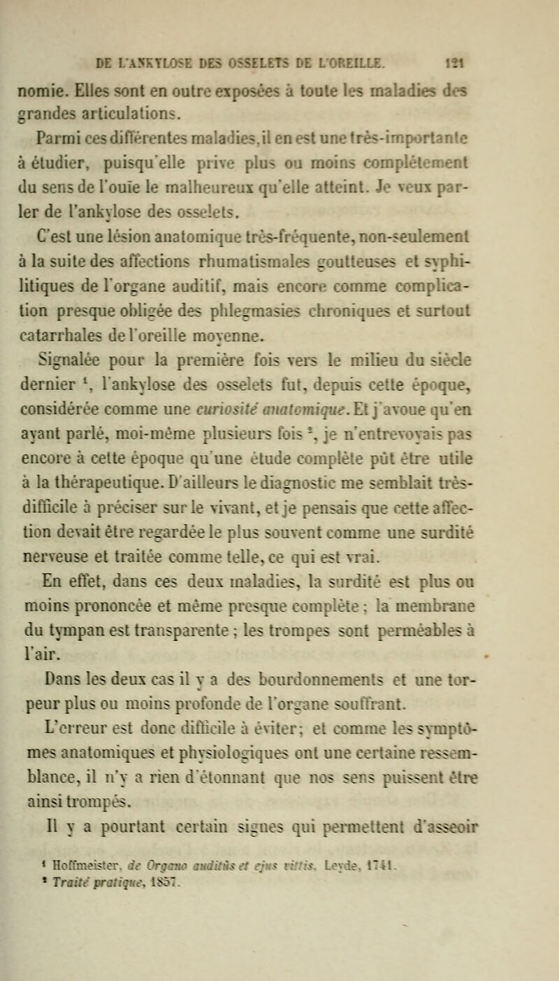 nomie. Elles sont en outre exposées à toute la maladies des grandes articulations. Parmi cesdifféi entes maladies,il en est une très-importante à étudier, puisqu'elle prive plus ou moins complètement du sens de l'ouïe le malheureux qu'elle atteint. Je veux par- ler de l'ankylose des osselets. C'est une lésion anatomique très-fréquente, non-seulement à la suite des affections rhumatismales goutteuses et syphi- litiques de l'organe auditif, mais encore comme complica- tion presque obligée des phlegmasies chroniques et surtout catarrhales de l'oreille moyenne. Signalée pour la première fois vers le milieu du siècle dernier \ l'ankylose des osselets fut, depuis cette époque, considérée comme une curiositéanatomique.El] nxoue (\u en ayant parlé, moi-même plusieurs fois '\ je n'entrevoyais pas encore à cette époque qu'une étude complète put être utile à la thérapeutique.!» ailleurs le diagnostic me semblait très- difficile à préciser sur le vivant, et je pensais que cette affec- tion devait être regardée le plus souvent comme une surdité nerveuse et traitée comme telle, ce qui est i En effet, dans ces deux maladies, la surdité est plus ou moins prononcée et même presque complète ; la membrane du tympan est transparente : les trompes sont perméables à l'air. Dans les deux cas il y a des bourdonnements et une tor- peur plus ou moins profonde de l'organe souffrant. L'erreur est donc difficile à éviter; et comme les symptô- mes anatomiques et physiologiques ont une certaine ressem- blance, il n'y a rien d'étonnant que nos sers puissent être ainsi trompés. Il y a pourtant certain signes qui permettent d'asseoir 1 Hcffmeiî-: • :no anditùs et ej-• * Traite prati; 18SÏ