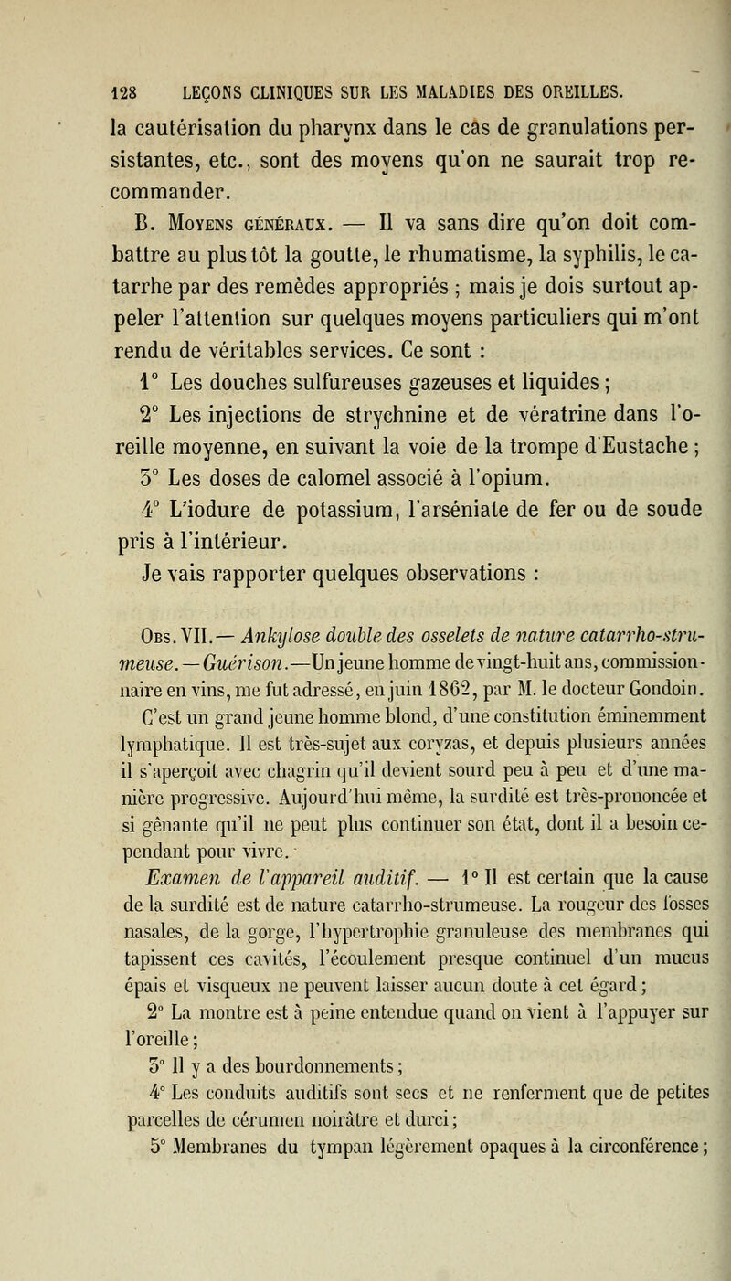 la cautérisalion du pharynx dans le cas de granulations per- sistantes, etc., sont des moyens qu'on ne saurait trop re- commander. B. Moyens généraux. — Il va sans dire qu'on doit com- battre au plus tôt la goutte, le rhumatisme, la syphilis, le ca- tarrhe par des remèdes appropriés ; mais je dois surtout ap- peler l'attention sur quelques moyens particuliers qui m'ont rendu de véritables services. Ce sont : 1° Les douches sulfureuses gazeuses et liquides ; 2° Les injections de strychnine et de vératrine dans l'o- reille moyenne, en suivant la voie de la trompe d'Eustache ; 5° Les doses de calomel associé à l'opium. 4° L'iodure de potassium, l'arséniate de fer ou de soude pris à l'intérieur. Je vais rapporter quelques observations : Obs. VIL— Ânkylose double des osselets de nature catarrho-stru- meuse. — Guérison.—Un jeune homme de vingt-huit ans, commission- naire en vins, me fut adressé, en juin 1862, par M. le docteur Gondoin. C'est un grand jeune homme blond, d'une constitution éminemment lymphatique. Il est très-sujet aux coryzas, et depuis plusieurs années il s'aperçoit avec chagrin qu'il devient sourd peu à peu et d'une ma- nière progressive. Aujourd'hui même, la surdité est très-prononcée et si gênante qu'il ne peut plus continuer son état, dont il a besoin ce- pendant pour vivre. Examen de Vappareil auditif. — 1° Il est certain que la cause de la surdité est de nature catarrho-strumeuse. La rougeur des fosses nasales, de la gorge, l'hypertrophie granuleuse des membranes qui tapissent ces cavités, l'écoulement presque continuel d'un mucus épais et visqueux ne peuvent laisser aucun doute à cet égard ; 2° La montre est à peine entendue quand on vient à l'appuyer sur l'oreille ; 5° 11 y a des bourdonnements ; 4° Les conduits auditifs sont secs et ne renferment que de petites parcelles de cérumen noirâtre et durci ; 5° Membranes du tympan légèrement opaques à la circonférence ;