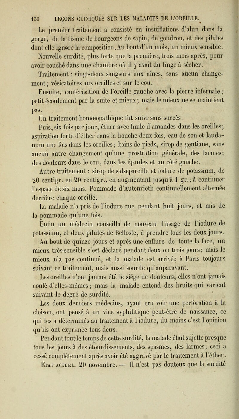 Le premier traitement a consisté en insufflations d'alun dans la gorge, de la tisane de bourgeons de sapin, de goudron, et des pilules dont elle ignere la composition. Au bout d'un mois, un mieux sensible. Nouvelle surdité, plus forte que la première, trois mois après, pour avoir couché dans une chambre où il y avait du linge à sécher. Traitement : vingt-deux sangsues aux aînés, sans aucun change- ment ; vésicatoires aux oreilles et sur le cou. Ensuite, cautérisation de l'oreille gauche avec la pierre infernale ; petit écoulement par la suite et mieux; mais le mieux ne se maintient pas. Un traitement homœopathique fut suivi'sans succès. Puis, six fois par jour, éther avec huile d'amandes dans les oreilles ; aspiration forte d'éther dans la bouche deux fois, eau de son et lauda- num une fois dans les oreilles ; bains de pieds, sirop de gentiane, sans aucun autre changement qu'une prostration générale, des larmes; des douleurs dans le cou, dans les épaules et au côté gauche. Autre traitement : sirop de salsepareille et iodure de potassium, de 20 centigr. en 20 centigr., en augmentant jusqu'à 1 gt\; à continuer l'espace de six mois. Pommade d'Autenrieth continuellement alternée derrière chaque oreille. La malade n'a pris de l'iodure que pendant huit jours, et mis de la pommade qu'une fois. Enfin un médecin conseilla de nouveau l'usage de l'iodure de potassium, et deux pilules de Belloste, à prendre tous les deux: jours. Au bout de quinze jours et après une enflure de toute la face, un mieux très-sensible s'est déclaré pendant deux ou trois jours ; mais le mieux n'a pas continué, et la malade est arrivée à Paris toujours suivant ce traitement, mais aussi sourde qu'auparavant. Les oreilles n'ont jamais été le siège de douleurs^ elles n'ont jamais coulé d'elles-mêmes; mais la malade entend des bruits qui varient suivant le degré de surdité. Les deux derniers médecins, ayant cru voir une perforation à la cloison, ont pensé à un vice syphilitique peut-être de naissance, ce qui les a déterminés au traitement à l'iodure, du moins c'est l'opinion qu'ils ont exprimée tous deux. Pendant tout le temps de cette surdité, la malade était sujette presque tous les jours à des étourdissements, des spasmes, des larmes; ceci a cessé complètement après avoir été aggravé par le traitement à l'éther. État actuel. 20 novembre. — Il n'est pas douteux que la surdité