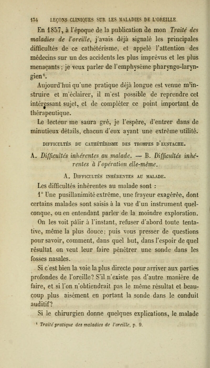 En 1857, à l'époque de la publication de mon Traité des maladies de l'oreille, j'avais déjà signalé les principales difficultés de ce cathétérisme. et appelé l'attention des médecins sur un des accidents les plus imprévus et les plus menaçants : je veux parler de l'emphysème pharyngo-laryn- gien1. Aujourd'hui qu'une pratique déjà longue est venue m'in- struire et m'éclairer, il m'est possible de reprendre cet intéressant sujet, et de compléter ce point important de thérapeutique. Le lecteur me saura gré, je l'espère, d'entrer dans de minutieux détails, chacun d'eux ayant une extrême utilité. DD7FICULTÉS DU CATHÉTÉRISME DES TROMPES d'eUSTACHE. A. Difficultés inhérentes au malade. — B. Difficultés inhé- rentes à l'opération elle-même. A. Difficultés e\hére>~tes au malade. Les difficultés inhérentes au malade sont : 1 Une pusillanimité extrême, une frayeur exagérée, dont certains malades sont saisis à la vue d'un instrument quel- conque, ou en entendant parler de la moindre exploration. On les voit pâlir à l'instant, refuser d'abord toute tenta- tive, même la plus douce: puis vous presser de questions pour savoir, comment, dans quel but, dans l'espoir de quel résultat on veut leur faire pénétrer une sonde dans les fosses nasales. Si c'est bien la voie la plus directe pour arriver aux parties profondes de l'oreille? S'il n'existe pas d'autre manière de faire, et si l'on n'obtiendrait pas le même résultat et beau- coup plus aisément en portant la sonde dans le conduit auditif? Si le chirurgien donne quelques explications, le malade ' Traité pratique des maladies de l'oreille, p. 9.