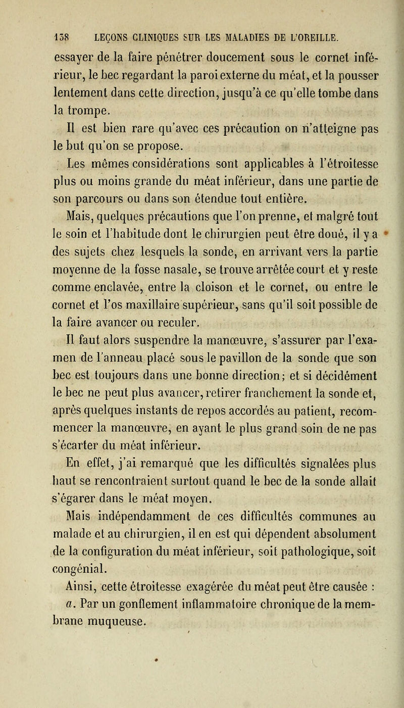 essayer de la faire pénétrer doucement sous le cornet infé- rieur, le bec regardant la paroi externe du méat, et la pousser lentement dans cette direction, jusqu'à ce qu'elle tombe dans la trompe. Il est bien rare qu'avec ces précaution on n'atteigne pas le but qu'on se propose. Les mêmes considérations sont applicables à l'étroitesse plus ou moins grande du méat inférieur, dans une partie de son parcours ou dans son étendue tout entière. Mais, quelques précautions que l'on prenne, et malgré tout le soin et l'habitude dont le chirurgien peut être doué, il y a des sujets chez lesquels la sonde, en arrivant vers la partie moyenne de la fosse nasale, se trouve arrêtée court et y reste comme enclavée, entre la cloison et le cornet, ou entre le cornet et l'os maxillaire supérieur, sans qu'il soit possible de la faire avancer ou reculer. Il faut alors suspendre la manœuvre, s'assurer par l'exa- men de l'anneau placé sous le pavillon de la sonde que son bec est toujours dans une bonne direction; et si décidément le bec ne peut plus avancer, retirer franchement la sonde et, après quelques instants de repos accordés au patient, recom- mencer la manœuvre, en ayant le plus grand soin de ne pas s'écarter du méat inférieur. En effet, j'ai remarqué que les difficultés signalées plus haut se rencontraient surtout quand le bec de la sonde allait s'égarer dans le méat moyen. Mais indépendamment de ces difficultés communes au malade et au chirurgien, il en est qui dépendent absolument de la configuration du méat inférieur, soit pathologique, soit congénial. Ainsi, cette étroitesse exagérée du méat peut être causée : a. Par un gonflement inflammatoire chronique de la mem- brane muqueuse.