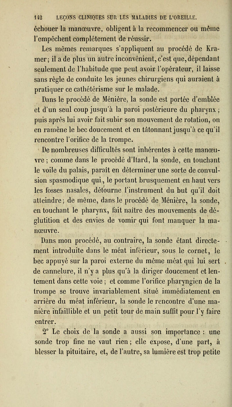 échouer la manœuvre, obligent à la recommencer ou même l'empêchent complètement de réussir. Les mêmes remarques s'appliquent au procédé de Kra- mer; il a de plus un autre inconvénient, c'est que, dépendant seulement de l'habitude que peut avoir l'opérateur, il laisse sans règle de conduite les jeunes chirurgiens qui auraient à pratiquer ce cathétérisme sur le malade. Dans le procédé de Ménière, la sonde est portée d'emblée et d'un seul coup jusqu'à la paroi postérieure du pharynx ; puis après lui avoir fait subir son mouvement de rotation, on en ramène le bec doucement et en tâtonnant jusqu'à ce qu'il rencontre l'orifice de la trompe. De nombreuses difficultés sont inhérentes à cette manœu- vre ; comme dans le procédé d'Itard, la sonde, en touchant le voile du palais, paraît en déterminer une sorte de convul- sion spasmodique qui, le portant brusquement en haut vers les fosses nasales, détourne l'instrument du but qu'il doit atteindre; de même, dans le procédé de Ménière, la sonde, en touchant le pharynx, fait naître des mouvements de dé- glutition et des envies de vomir qui font manquer la ma- nœuvre. Dans mon procédé, au contraire, la sonde étant directe- • ment introduite dans le méat inférieur, sous le cornet, le bec appuyé sur la paroi externe du même méat qui lui sert . de cannelure, il n'y a plus qu'à la diriger doucement et len- tement dans cette voie ; et comme l'orifice pharyngien de la trompe se trouve invariablement situé immédiatement en arrière du méat inférieur, la sonde le rencontre d'une ma- nière infaillible et un petit tour de main suffit pour l'y faire entrer. 2° Le choix de la sonde a aussi son importance : une sonde trop fine ne vaut rien ; elle expose, d'une part, à blesser la pituitaire, et, de l'autre, sa lumière est trop petite