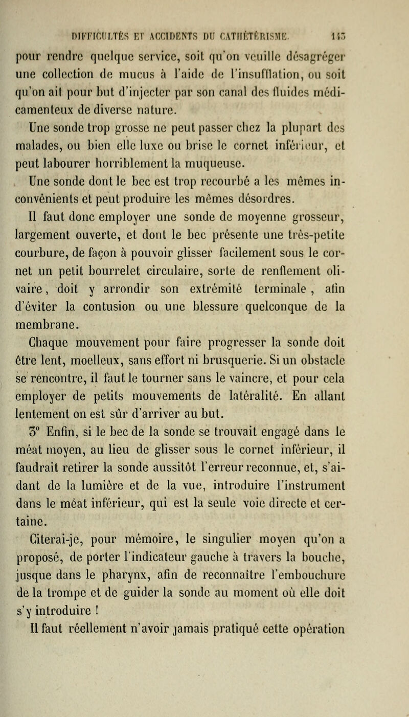 DfFFlèULTÈS ET ACCtDEHfS DU CATHÊTBRISIIE. IIS pour rendre quelque service, soil qu'on veuille désagréger une collection de mucus à l'aide de L'insufflation, ou soit qu'on ail pour but d'injecter par son canal des fluides médi- camenteux de diverse nature. Une sonde trop grosse ne peut passer chez la plupart des malades, ou bien elle luxe ou brise le cornet inférieur, et peut labourer horriblement la muqueuse. Une sonde dont le bec est trop recourbé a les mêmes in- convénients et peut produire les mêmes désordres. Il faut donc employer une sonde de moyenne grosseur, largement ouverte, et dont le bec présente une très-petite courbure, de façon à pouvoir glisser facilement sous le cor- net un petit bourrelet circulaire, sorte de renflement oli- vaire, doit y arrondir son extrémité terminale , afin d'éviter la contusion ou une blessure quelconque de la membrane. Chaque mouvement pour faire progresser la sonde doit être lent, moelleux, sans effort ni brusquerie. Si un obstacle se rencontre, il faut le tourner sans le vaincre, et pour cela employer de petits mouvements de latéralité. En allant lentement on est sûr d'arriver au but. 5° Enfin, si le bec de la sonde se trouvait engagé dans le méat moyen, au lieu de glisser sous le cornet inférieur, il faudrait retirer la sonde aussitôt l'erreur reconnue, et, s'ai- dant de la lumière et de la vue, introduire l'instrument dans le méat inférieur, qui est la seule voie directe et cer- taine. Citerai-je, pour mémoire, le singulier moyen qu'on a proposé, de porter l'indicateur gauche à travers la bouche, jusque dans le pharynx, afin de reconnaître l'embouchure de la trompe et de guider la sonde au moment où elle doit s'y introduire ! Il faut réellement n'avoir jamais pratiqué cette opération