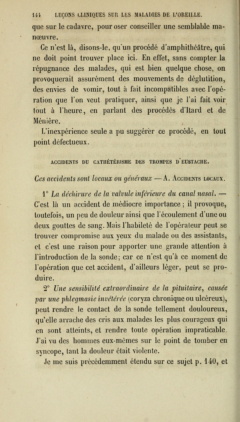 que sur le cadavre, pour oser conseiller une semblable ma- nœuvre. Ce n'est là, disons-le, qu'un procédé d'amphithéâtre, qui ne doit point trouver place ici. En effet, sans compter la répugnance des malades, qui est bien quelque chose, on provoquerait assurément des mouvements de déglutition, des envies de vomir, tout à fait incompatibles avec l'opé- ration que l'on veut pratiquer, ainsi que je l'ai fait voir tout à l'heure, en parlant des procédés d'Itard et de Ménière. L'inexpérience seule a pu suggérer ce procédé, en tout point défectueux. ACCIDENTS DU CATHÉTÉRISME DES TROMPES d'eUSTACHE. Ces accidents sont locaux ou généraux —A. Accidents locaux. 1° La déchirure de la valvule inférieure du canal nasal. — C'est là un accident de médiocre importance ; il provoque, toutefois, un peu de douleur ainsi que l'écoulement d'une ou deux gouttes de sang. Mais l'habileté de l'opérateur peut se trouver compromise aux yeux du malade ou des assistants, et c'est une raison pour apporter une grande attention à l'introduction de la sonde; car ce n'est qu'à ce moment de l'opération que cet accident, d'ailleurs léger, peut se pro- duire. 2° Une sensibilité extraordinaire de la pituitaire, causée par une phlegmasie invétérée (coryza chronique ou ulcéreux), peut rendre le contact de la sonde tellement douloureux, qu'elle arrache des cris aux malades les plus courageux qui en sont atteints, et rendre toute opération impraticable. J'ai vu des hommes eux-mêmes sur le point de tomber en syncope, tant la douleur était violente. Je me suis précédemment étendu sur ce sujet p. 140, et