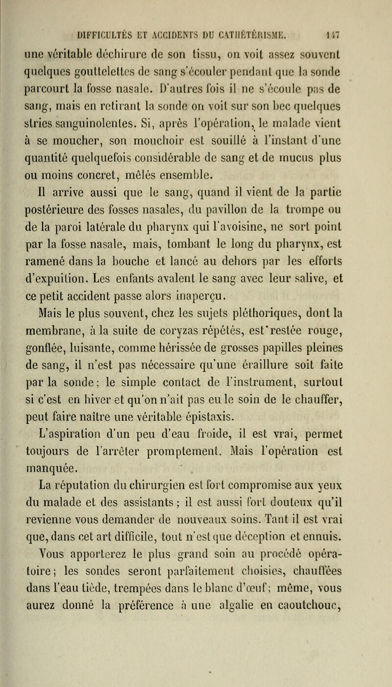 une véritable déchirure de son tissu, on voit assez souvent quelques gouttelettes de sang s'écouler pendant que la sonde parcourt la fosse nasale. D'autres fois il ne s'écoule pas de sang, mais en retirant la sonde on voit sur son bec quelques stries sanguinolentes. Si, après l'opération, le malade vient à se moucher, son mouchoir est souillé à l'instant d'une quantité quelquefois considérable de sang et de mucus plus ou moins concret, mêlés ensemble. Il arrive aussi que le sang, quand il vient de la partie postérieure des fosses nasales, du pavillon de la trompe ou de la paroi latérale du pharynx qui l'avoisine, ne sort point par la fosse nasale, mais, tombant le long du pharynx, est ramené dans la bouche et lancé au dehors par les efforts d'expuilion. Les enfants avalent le sang avec leur salive, et ce petit accident passe alors inaperçu. Mais le plus souvent, chez les sujets pléthoriques, dont la membrane, à la suite de coryzas répétés, est'reslée rouge, gonflée, luisante, comme hérissée de grosses papilles pleines de sang, il n'est pas nécessaire qu'une éraillure soit faite parla sonde; le simple contact de l'instrument, surtout si c'est en hiver et qu'on n'ait pas eu le soin de le chauffer, peut faire naître une véritable ôpistaxis. L'aspiration d'un peu d'eau froide, il est vrai, permet toujours de l'arrêter promptement. Mais l'opération est manquée. La réputation du chirurgien est fort compromise aux yeux du malade et des assistants ; il est aussi fort douteux qu'il revienne vous demander de nouveaux soins. Tant il est vrai que, dans cet art difficile, tout n'est que déception et ennuis. Vous apporterez le plus grand soin au procédé opéra- toire; les sondes seront parfaitement choisies, chauffées dans l'eau tiède, trempées dans le blanc d'œuf ; même, vous aurez donné la préférence à une algalie en caoutchouc,