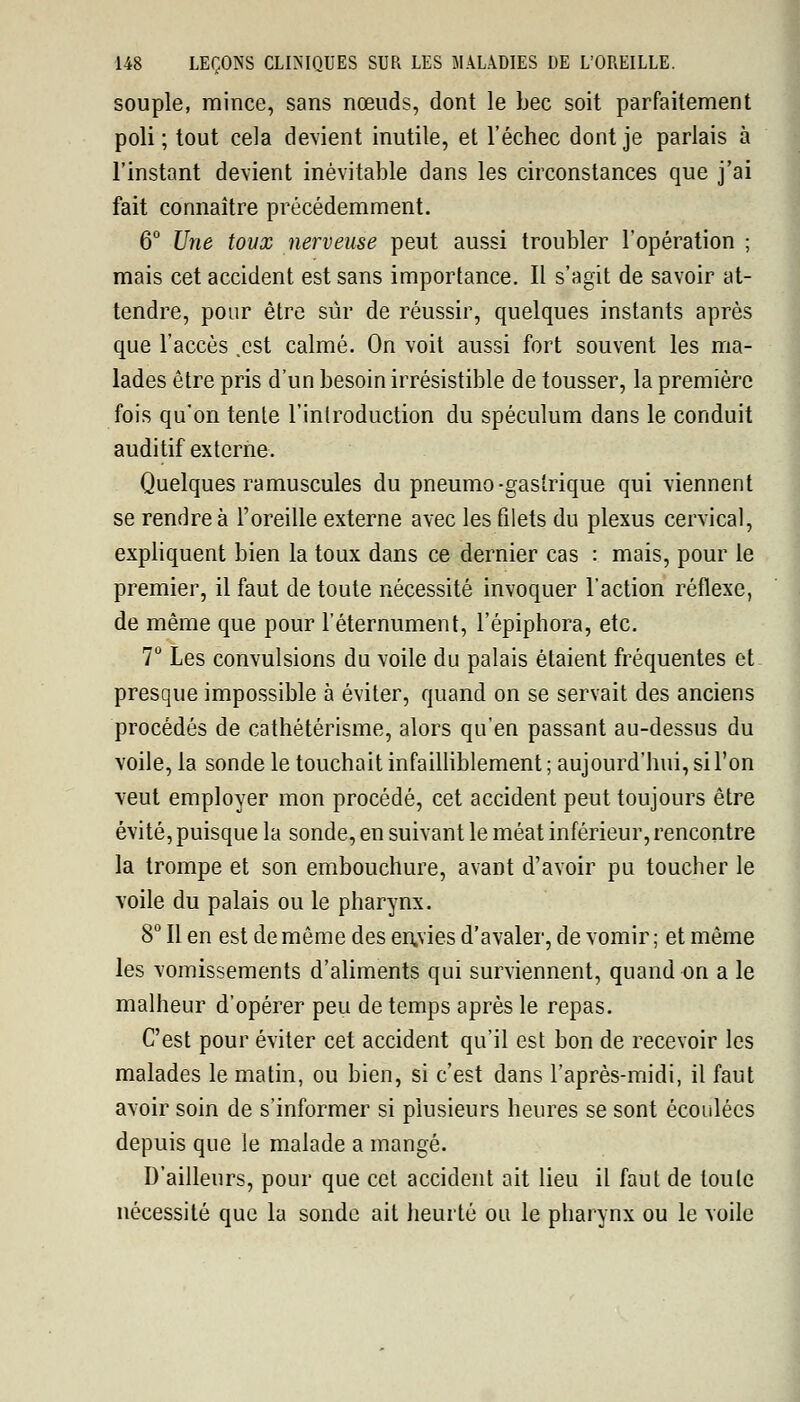 souple, mince, sans nœuds, dont le bec soit parfaitement poli ; tout cela devient inutile, et l'échec dont je parlais à l'instant devient inévitable dans les circonstances que j'ai fait connaître précédemment. 6° Une toux nerveuse peut aussi troubler l'opération ; mais cet accident est sans importance. Il s'agit de savoir at- tendre, pour être sûr de réussir, quelques instants après que l'accès .est calmé. On voit aussi fort souvent les ma- lades être pris d'un besoin irrésistible de tousser, la première fois qu'on tente l'introduction du spéculum dans le conduit auditif externe. Quelques ramuscules du pneumo-gastrique qui viennent se rendre à l'oreille externe avec les filets du plexus cervical, expliquent bien la toux dans ce dernier cas : mais, pour le premier, il faut de toute nécessité invoquer l'action réflexe, de même que pour l'éternument, l'épiphora, etc. 7° Les convulsions du voile du palais étaient fréquentes et presque impossible à éviter, quand on se servait des anciens procédés de cathétérisme, alors qu'en passant au-dessus du voile, la sonde le touchait infailliblement ; aujourd'hui, si l'on veut employer mon procédé, cet accident peut toujours être évité, puisque la sonde, en suivant le méat inférieur, rencontre la trompe et son embouchure, avant d'avoir pu toucher le voile du palais ou le pharynx. 8° Il en est de même des en.vies d'avaler, de vomir; et même les vomissements d'aliments qui surviennent, quand on a le malheur d'opérer peu de temps après le repas. C'est pour éviter cet accident qu'il est bon de recevoir les malades le matin, ou bien, si c'est dans l'après-midi, il faut avoir soin de s'informer si plusieurs heures se sont écoulées depuis que le malade a mangé. D'ailleurs, pour que cet accident ait lieu il faut de toute nécessité que la sonde ait heurté ou le pharynx ou le voile