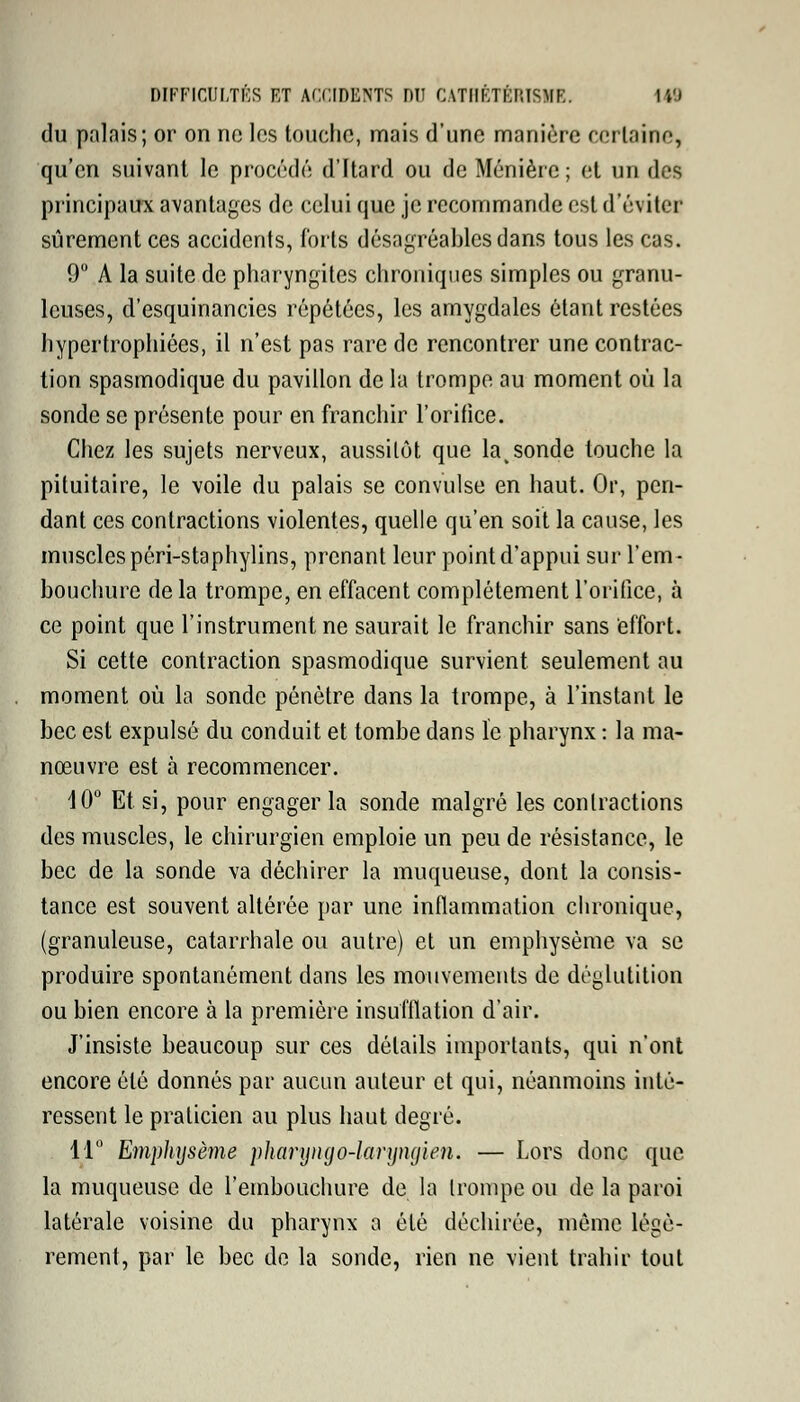 du palais; or on ne les touche, mais d'une manière certaine, qu'en suivant le procédé d'Itard ou de Ménière ; et un des principaux avantages de celui que je recommande est d'éviter sûrement ces accidents, forts désagréables dans tous les cas. 9° A la suite de pharyngites chroniques simples ou granu- leuses, d'esquinancies répétées, les amygdales étant restées hypertrophiées, il n'est pas rare de rencontrer une contrac- tion spasmodique du pavillon de la trompe au moment où la sonde se présente pour en franchir l'orifice. Chez les sujets nerveux, aussitôt que lavsonde touche la pituitaire, le voile du palais se convulsé en haut. Or, pen- dant ces contractions violentes, quelle qu'en soit la cause, les muscles péri-staphylins, prenant leur point d'appui sur l'em- bouchure de la trompe, en effacent complètement l'orifice, à ce point que l'instrument ne saurait le franchir sans effort. Si cette contraction spasmodique survient seulement au moment où la sonde pénètre dans la trompe, à l'instant le bec est expulsé du conduit et tombe dans ïc pharynx : la ma- nœuvre est à recommencer. 10° Et si, pour engager la sonde malgré les contractions des muscles, le chirurgien emploie un peu de résistance, le bec de la sonde va déchirer la muqueuse, dont la consis- tance est souvent altérée par une inflammation chronique, (granuleuse, catarrhale ou autre) et un emphysème va se produire spontanément dans les mouvements de déglutition ou bien encore à la première insufflation d'air. J'insiste beaucoup sur ces détails importants, qui n'ont encore été donnés par aucun auteur et qui, néanmoins inté- ressent le praticien au plus haut degré. 11° Emphysème pharijngo-lanjngien. — Lors donc que la muqueuse de l'embouchure de la trompe ou de la paroi latérale voisine du pharynx a été déchirée, même légè- rement, par le bec de la sonde, rien ne vient trahir tout