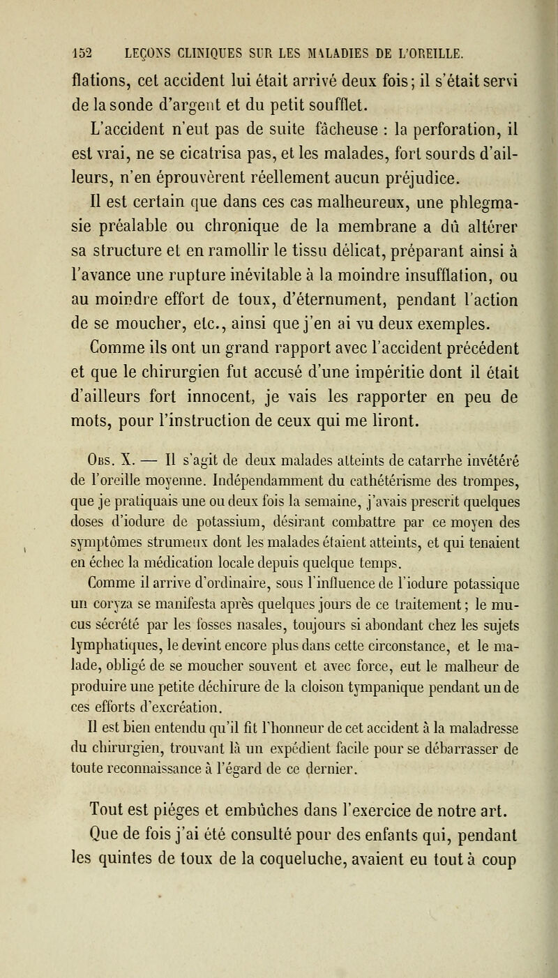 flations, cet accident lui était arrivé deux fois; il s'était servi de la sonde d'argent et du petit soufflet. L'accident n'eut pas de suite fâcheuse : la perforation, il est \rai, ne se cicatrisa pas, et les malades, fort sourds d'ail- leurs, n'en éprouvèrent réellement aucun préjudice. Il est certain que dans ces cas malheureux, une phlegma- sie préalable ou chronique de la membrane a dû altérer sa structure et en ramollir le tissu délicat, préparant ainsi à l'avance une rupture inévitable à la moindre insufflation, ou au moindre effort de toux, d'éternument, pendant l'action de se moucher, etc., ainsi que j'en ai vu deux exemples. Comme ils ont un grand rapport avec l'accident précédent et que le chirurgien fut accusé d'une impéritie dont il était d'ailleurs fort innocent, je vais les rapporter en peu de mots, pour l'instruction de ceux qui me liront. Obs. X. — Il s'agit de deux malades atteints de catarrhe invétéré de l'oreille moyenne. Indépendamment du eathétérisme des trompes, que je pratiquais une ou deux fois la semaine, j'avais prescrit quelques doses d'iodure de potassium, désirant combattre par ce moyen des symptômes strumeux dont les malades étaient atteints, et qui tenaient en échec la médication locale depuis quelque temps. Comme il arrive d'ordinaire, sous l'influence de l'iodure potassique un coryza se manifesta après quelques jours de ce traitement ; le mu- cus sécrété par les fosses nasales, toujours si abondant chez les sujets lymphatiques, le devint encore plus dans cette circonstance, et le ma- lade, obligé de se moucher souvent et avec force, eut le malheur de produire une petite déchirure de la cloison tympanique pendant un de ces efforts d'excréation. Il est bien entendu qu'il fit l'honneur de cet accident à la maladresse du chirurgien, trouvant là un expédient facile pour se débarrasser de toute reconnaissance à l'égard de ce dernier. Tout est pièges et embûches dans l'exercice de notre art. Que de fois j'ai été consulté pour des enfants qui, pendant les quintes de toux de la coqueluche, avaient eu tout à coup