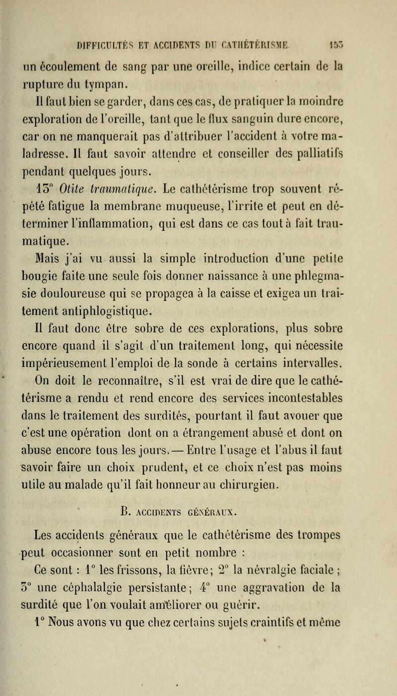 nn écoulement de sang par une oreille, indice certain de la rupture du tympan. Il faut bien se garder, dans ces cas, de pratiquer la moindre exploration de l'oreille, tant que le flux sanguin dure encore, car on ne manquerait pas d'attribuer l'accident à votre ma- ladresse. Il faut savoir attendre et conseiller des palliatifs pendant quelques jours. 15° Otite traumatique. Le cathétérisme trop souvent ré- pété fatigue la membrane muqueuse, l'irrite et peut en dé- terminer l'inflammation, qui est dans ce cas tout à fait trau- matique. Mais j'ai vu aussi la simple introduction d'une petite bougie faite une seule fois donner naissance à une phlegma- sie douloureuse qui se propagea à la caisse et exigea un trai- tement antiphlogistique. Il faut donc être sobre de ces explorations, plus sobre encore quand il s'agit d'un traitement long, qui nécessite impérieusement l'emploi de la sonde à certains intervalles. On doit le reconnaître, s'il est vrai de dire que le cathé- térisme a rendu et rend encore des services incontestables dans le traitement des surdités, pourtant il faut avouer que c'est une opération dont on a étrangement abusé et dont on abuse encore tous les jours.— Entre l'usage et l'abus il faut savoir faire un choix prudent, et ce choix n'est pas moins utile au malade qu'il fait honneur au chirurgien. B. ACCIDENTS GÉNÉRAUX. Les accidents généraux que le cathétérisme des trompes peut occasionner sont en petit nombre : Ce sont : 1° les frissons, la fièvre; 2° la névralgie faciale ; 5° une céphalalgie persistante; 4° une aggravation de la surdité que l'on voulait améliorer ou guérir. 1° Nous avons vu que chez certains sujets craintifs et même