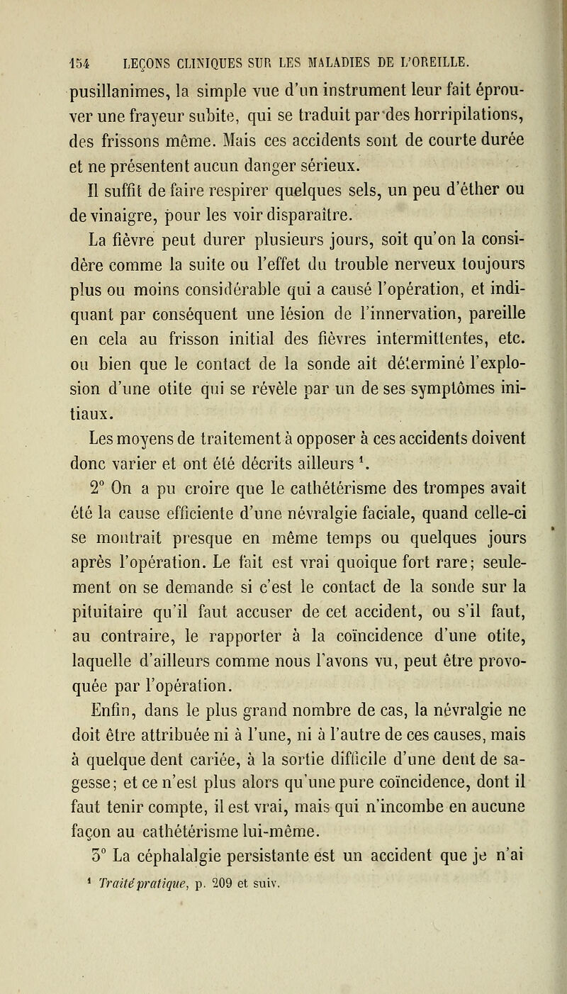 pusillanimes, la simple vue d'un instrument leur fait éprou- ver une frayeur subite, qui se traduit pardes horripilations, des frissons même. Mais ces accidents sont de courte durée et ne présentent aucun danger sérieux. Il suffit de faire respirer quelques sels, un peu d'éther ou de vinaigre, pour les voir disparaître. La fièvre peut durer plusieurs jours, soit qu'on la consi- dère comme la suite ou l'effet du trouble nerveux toujours plus ou moins considérable qui a causé l'opération, et indi- quant par conséquent une lésion de l'innervation, pareille en cela au frisson initial des fièvres intermittentes, etc. ou bien que le contact de la sonde ait déterminé l'explo- sion d'une otite qui se révèle par un de ses symptômes ini- tiaux. Les moyens de traitement à opposer à ces accidents doivent donc varier et ont été décrits ailleurs *. 2° On a pu croire que le cathétérisme des trompes avait été la cause efficiente d'une névralgie faciale, quand celle-ci se montrait presque en même temps ou quelques jours après l'opération. Le fait est vrai quoique fort rare; seule- ment on se demande si c'est le contact de la sonde sur la pituitaire qu'il faut accuser de cet accident, ou s'il faut, au contraire, le rapporter à la coïncidence d'une otite, laquelle d'ailleurs comme nous l'avons vu, peut être provo- quée par l'opération. Enfin, dans le plus grand nombre de cas, la névralgie ne doit être attribuée ni à l'une, ni à l'autre de ces causes, mais à quelque dent cariée, à la sortie difficile d'une dent de sa- gesse; et ce n'est plus alors qu'une pure coïncidence, dont il faut tenir compte, il est vrai, mais qui n'incombe en aucune façon au cathétérisme lui-même. 5° La céphalalgie persistante est un accident que je n'ai 1 Traité pratique, p. 209 et suiv.