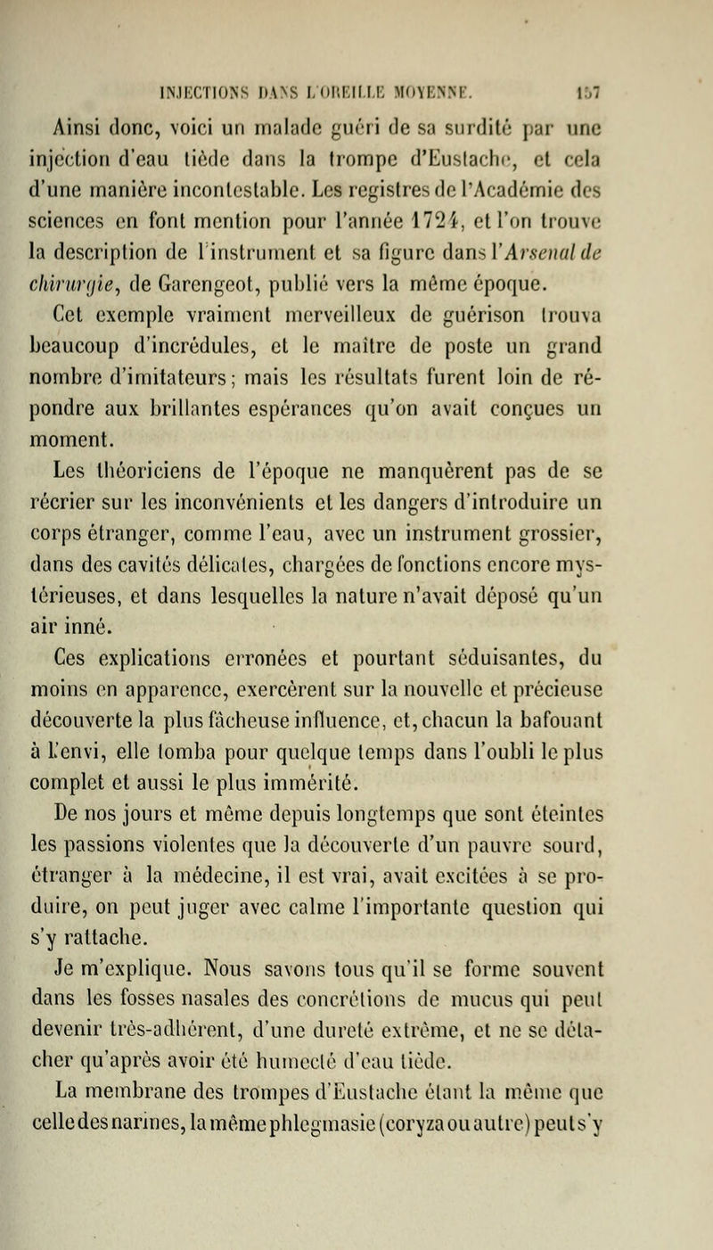 Ainsi donc, voici un malade guéri de sa surdité par une injection d'eau tiède dans la trompe d'Eustache, et cela d'une manière incontestable. Les registres de l'Académie des sciences en font mention pour l'année 1724, et l'on trouve la description de l'instrument et sa figure dans Y Arsenal de chirurgie, de Garcngeot, publié vers la môme époque. Cet exemple vraiment merveilleux de guérison trouva beaucoup d'incrédules, et le maître de poste un grand nombre d'imitateurs; mais les résultats furent loin de ré- pondre aux brillantes espérances qu'on avait conçues un moment. Les théoriciens de l'époque ne manquèrent pas de se récrier sur les inconvénients et les dangers d'introduire un corps étranger, comme l'eau, avec un instrument grossier, dans des cavités délicates, chargées de fonctions encore mys- térieuses, et dans lesquelles la nature n'avait déposé qu'un air inné. Ces explications erronées et pourtant séduisantes, du moins en apparence, exercèrent sur la nouvelle et précieuse découverte la plus fâcheuse influence, et, chacun la bafouant à L'envi, elle lomba pour quelque temps dans l'oubli le plus complet et aussi le plus immérité. De nos jours et môme depuis longtemps que sont éteintes les passions violentes que la découverte d'un pauvre sourd, étranger à la médecine, il est vrai, avait excitées à se pro- duire, on peut juger avec calme l'importante question qui s'y rattache. Je m'explique. Nous savons tous qu'il se forme souvent dans les fosses nasales des concrétions de mucus qui peut devenir très-adhérent, d'une dureté extrême, et ne se déta- cher qu'après avoir été humecté d'eau tiède. La membrane des trompes d'Eustache étant la même que celle des narines, la même phlegmasie (coryza ou autre) peut s'y