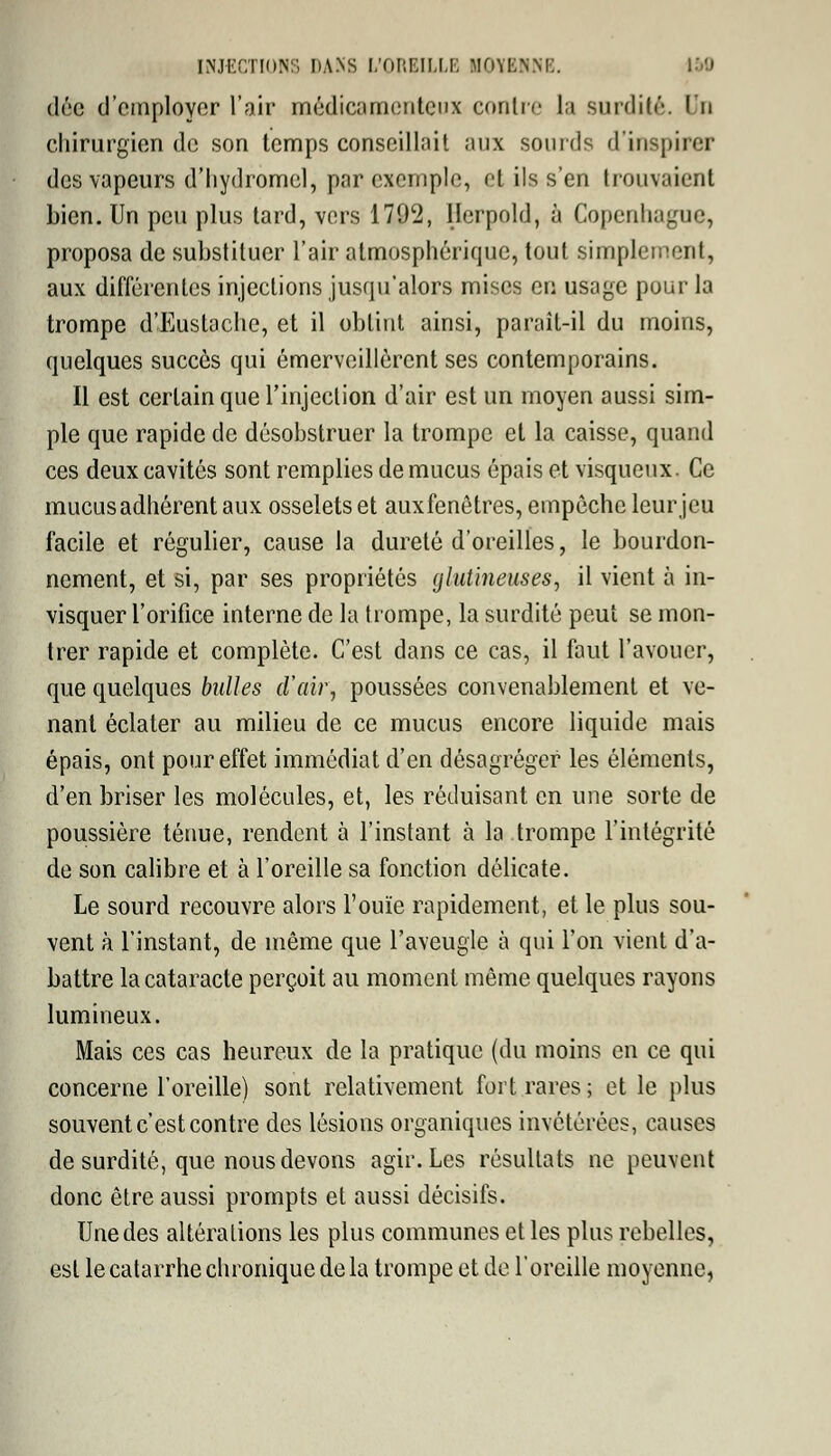 dêe d'employer l'air médicamenteux contre la surdité. Un chirurgien de son temps conseillait aux sourds d'inspirer des vapeurs d'hydromel, par exemple, et ils s'en trouvaient bien. Un peu plus tard, vers 1792, Herpold, à Copenhague, proposa de substituer l'air atmosphérique, tout simplement, aux différentes injections jusqu'alors mises en usage pour la trompe d'Eustache, et il obtint ainsi, paraît-il du moins, quelques succès qui émerveillèrent ses contemporains. Il est certain que l'injection d'air est un moyen aussi sim- ple que rapide de désobstruer la trompe et la caisse, quand ces deux cavités sont remplies de mucus épais et visqueux. Ce mucus adhérent aux osselets et auxfenôtres, empoche leur jeu facile et régulier, cause la dureté d'oreilles, le bourdon- nement, et si, par ses propriétés glutineuses, il vient à in- visquer l'orifice interne de la trompe, la surdité peut se mon- trer rapide et complète. C'est dans ce cas, il faut l'avouer, que quelques bulles d'air, poussées convenablement et ve- nant éclater au milieu de ce mucus encore liquide mais épais, ont pour effet immédiat d'en désagréger les éléments, d'en briser les molécules, et, les réduisant en une sorte de poussière ténue, rendent à l'instant à la.trompe l'intégrité de son calibre et à l'oreille sa fonction délicate. Le sourd recouvre alors l'ouïe rapidement, et le plus sou- vent à l'instant, de même que l'aveugle à qui l'on vient d'a- battre la cataracte perçoit au moment môme quelques rayons lumineux. Mais ces cas heureux de la pratique (du moins en ce qui concerne l'oreille) sont relativement fort rares ; et le plus souvent c'est contre des lésions organiques invétérées, causes de surdité, que nous devons agir. Les résultats ne peuvent donc être aussi prompts et aussi décisifs. Une des altérations les plus communes et les plus rebelles, est le catarrhe chronique de la trompe et de l'oreille moyenne,