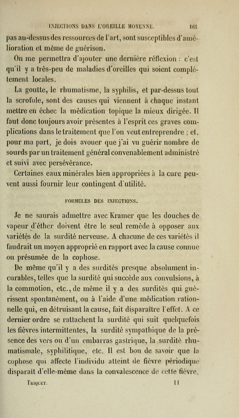 pas au-dessus des ressources de l'art, sont susceptibles d'amé- lioration et même de guérison. On me permettra d'ajouter une dernière réflexion : c'e I qu'il y a très-peu de maladies d'oreilles qui soient complè- tement locales. La goutte, le rhumatisme, la syphilis, et par-dessus tout la scrofule, sont des causes qui viennent à chaque instant mettre en échec la médication topique la mieux dirigée. Il faut donc toujours avoir présentes à l'esprit ces graves com- plications dans le traitement que l'on veut entreprendre ; et, pour ma part, je dois avouer que j'ai vu guérir nombre de sourds par un traitement général convenablement administré et suivi avec persévérance- Certaines eaux minérales bien appropriées à la cure peu- vent aussi fournir leur contingent d'utilité. FOIIMULES DES INJECTIONS. Je ne saurais admettre avec Kramer que les douches do vapeur d'éther doivent être le seul remède à opposer aux variétés de la surdité nerveuse. A chacune de ces variétés il faudrait un moyen approprié en rapport avec la cause connue ou présumée de la cophose. De même qu'il y a des surdités presque absolument in- curables, telles que la surdité qui succède aux convulsions, à la commotion, etc., de même il y a des surdités qui gué- rissent spontanément, ou à l'aide d'une médication ration- nelle qui, en détruisant la cause, fait disparaître l'effet. A ce dernier ordre se rattachent la surdité qui suit quelquefois les fièvres intermittentes, la surdité sympathique de la pré- sence des vers ou d'un embarras gastrique, la surdité rhu- matismale, syphilitique, etc. Il est bon de savoir que la cophose qui affecte l'individu atteint de fièvre périodique disparait d'elle-même dans la convalescence de cette fièvre.