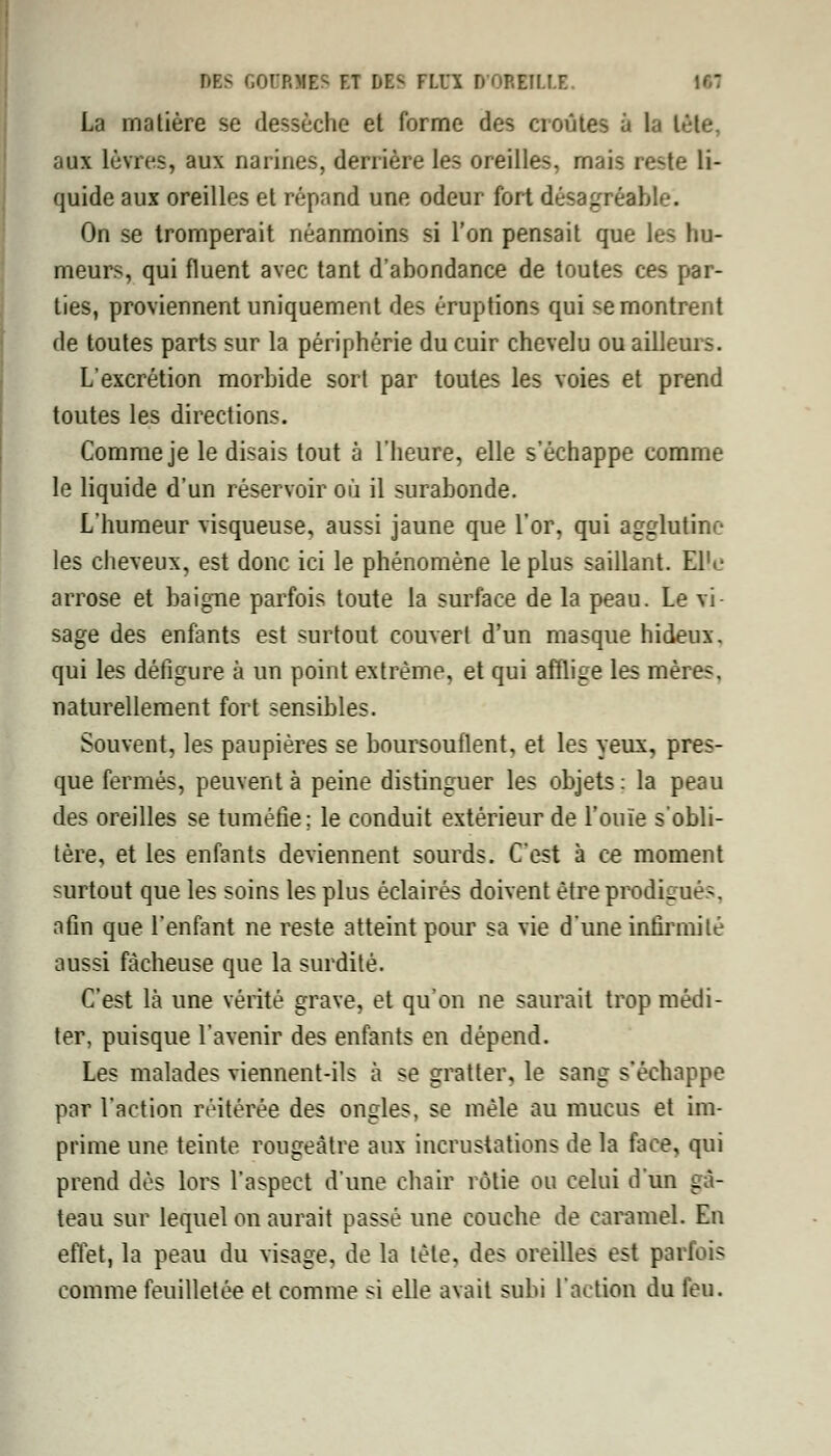 La matière se dessèche et forme des croûtes à la léte, aux lèvres, aux narines, derrière les oreilles, mais reste li- quide aux oreilles et répand une odeur fort désagréable. On se tromperait néanmoins si l'on pensait que les hu- meurs, qui fluent avec tant d'abondance de toutes ces par- ties, proviennent uniquement des éruptions qui se montrent de toutes parts sur la périphérie du cuir chevelu ou ailleurs. L'excrétion morbide sort par toutes les voies et prend toutes les directions. Comme je le disais tout à l'heure, elle s'échappe comme le liquide d'un réservoir où il surabonde. L'humeur visqueuse, aussi jaune que l'or, qui agglutine les cheveux, est donc ici le phénomène le plus saillant. El'c arrose et baigne parfois toute la surface de la peau. Le vi- sage des enfants est surtout couvert d'un masque hideux, qui les défigure à un point extrême, et qui afflige les mères, naturellement fort sensibles. Souvent, les paupières se boursouflent, et les yeux, pres- que fermés, peuvent à peine distinguer les objets : la peau des oreilles se tuméfie; le conduit extérieur de l'ouïe s'obli- tère, et les enfants deviennent sourds. C'est à ce moment surtout que les soins les plus éclairés doivent être prodigués, afin que l'enfant ne reste atteint pour sa vie d'une infirmité aussi fâcheuse que la surdité. C'est là une vérité grave, et qu'on ne saurait trop médi- ter, puisque l'avenir des enfants en dépend. Les malades viennent-ils à se gratter, le sang s'échappe par l'action réitérée des ongles, se mêle au mucus et im- prime une teinte rougeàtre aux incrustations de la face, qui prend dès lors l'aspect d'une chair rôtie ou celui d'un gâ- teau sur lequel on aurait passé une couche de caramel. En effet, la peau du visage, de la tète, des oreilles est parfois comme feuilletée et comme si elle avait subi l'action du feu.