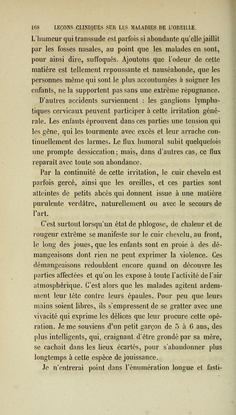 L'humeur qui transsude est parfois si abondante qu'elle jaillit par les fosses nasales, au point que les malades en sont, pour ainsi dire, suffoqués. Ajoutons que l'odeur de cette matière est tellement repoussante et nauséabonde, que les personnes même qui sont le plus accoutumées à soigner les enfants, ne la supportent pas sans une extrême répugnance. D'autres accidents surviennent : les ganglions lympha- tiques cervicaux peuvent participer à cette irritation géné- rale. Les enfants éprouvent dans ces parties une tension qui les gêne, qui les tourmente avec excès et leur arrache con- tinuellement des larmes. Le flux humoral subit quelquefois une prompte dessiccation ; mais, dans d'autres cas, ce flux reparaît avec toute son abondance. Par la continuité de cette irritation, le cuir chevelu est parfois gercé, ainsi que les oreilles, et ces parties sont atteintes de petits abcès qui donnent issue à une matière purulente verdâtre, naturellement ou avec le secours de l'art. C'est surtout lorsqu'un état de phlogose, de chaleur et de rougeur extrême se manifeste sur le cuir chevelu, au front, le long des joues, que les enfants sont en proie à des dé- mangeaisons dont rien ne peut exprimer la violence. Ces démangeaisons redoublent encore quand on découvre les parties affectées et qu'on les expose à toute l'activité de l'air atmosphérique. C'est alors que les malades agitent ardem- ment leur tête contre leurs épaules. Pour peu que leurs mains soient libres, ils s'empressent de se gratter avec une vivacité qui exprime les délices que leur procure cette opé- ration. Je me souviens d'un petit garçon de 5 à 6 ans, des plus intelligents, qui, craignant d'être grondé par sa mère, se cachait dans les lieux écartés, pour s'abandonner plus longtemps à cette espèce de jouissance. Je n'entrerai point dans rémunération longue et fasti-