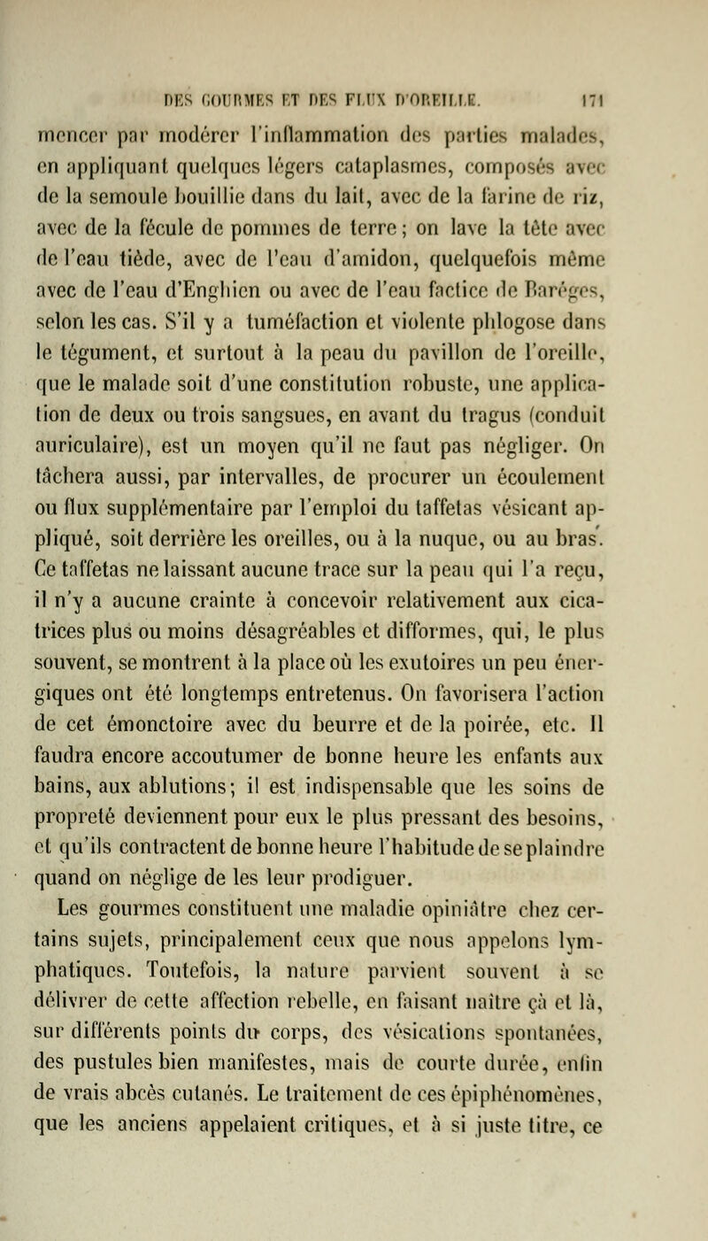 mcnccr pnr modérer l'inflammation des parties malades, en appliquant quelques légers eataplasmcs, composés arec de la semoule bouillie dans du lait, avec de la farine de riz, avec de la fécule de pommes de terre ; on lave la tète avec de l'eau tiède, avec de l'eau d'amidon, quelquefois môme avec de l'eau d'Engliicn ou avec de l'eau factice de Baréges, selon les cas. S'il y a tuméfaction et violente phlogose dans le tégument, et surtout à la peau du pavillon de l'oreille, que le malade soit d'une constitution robuste, une applica- tion de deux ou trois sangsues, en avant du tragus (conduit auriculaire), est un moyen qu'il ne faut pas négliger. On tâchera aussi, par intervalles, de procurer un écoulement ou flux supplémentaire par l'emploi du taffetas vésicant ap- pliqué, soit derrière les oreilles, ou à la nuque, ou au bras'. Ce taffetas ne laissant aucune trace sur la peau qui l'a reçu, il n'y a aucune crainte à concevoir relativement aux cica- trices plus ou moins désagréables et difformes, qui, le plus souvent, se montrent à la place où les exutoires un peu éner- giques ont été longtemps entretenus. On favorisera l'action de cet émonctoire avec du beurre et de la poirée, etc. 11 faudra encore accoutumer de bonne heure les enfants aux bains, aux ablutions; il est indispensable que les soins de propreté deviennent pour eux le plus pressant des besoins, et qu'ils contractent de bonne heure l'habitude de se plaindre quand on néglige de les leur prodiguer. Les gourmes constituent une maladie opiniâtre chez cer- tains sujets, principalement ceux que nous appelons lym- phatiques. Toutefois, la nature parvient souvent à se délivrer de cette affection rebelle, en faisant naitre çà et là, sur différents points du corps, des vésieations spontanées, des pustules bien manifestes, mais de courte durée, enfin de vrais abcès cutanés. Le traitement de ces épiphénomènes, que les anciens appelaient, critiques, et à si juste titre, ce