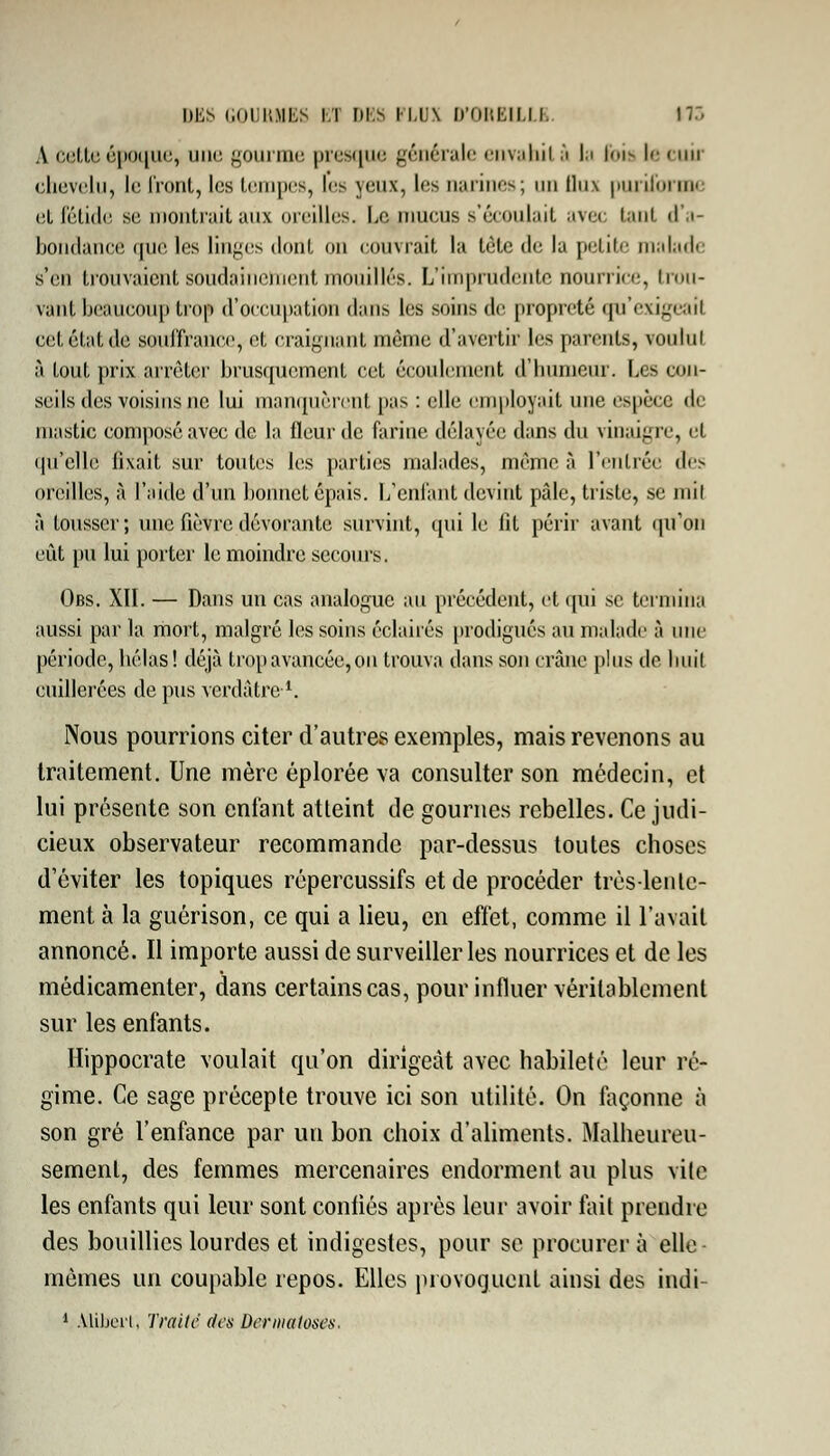 DES GOURMES ET f)i:s FLUX D'OREILLE 17:. A cette époque, une gourme presque générale envahi! à la l<>i- le cuii chevelu, le fmnl, les tempes, les yeux, les narines; un lln\ puriform et fétide se montrait aux oreilles. Le. mucus s'écoulait avec tanl d'a- bondance que les linges dont on couvrait la tête de la petite malade s'en trouvaient soudainement mouillés. L'imprudente nourrice, trou- vant beaucoup trop d'occupation dans les soins de propreté qu'exigeait ceLeLil.de souffrance, et craignant môme d'avertir lis parents, voulut à tout prix arrêter brusquement cet écoulement d'humeur. Les con- seils des voisins ne lui manquèrent pas : elle employait une espèce de mastic composé avec de la fleur de farine délayée dans du vinaigre, cl qu'elle lisait sur toutes les parties malades, même à l'entrée des oreilles, à l'aide d'un bonnet épais. L'enfant devint pâle, triste, se mil à tousser; une fièvre dévorante survint, qui le lit périr avant qu'on eût pu lui porter le moindre secours. Obs. XII. — Dans un cas analogue au précédent, et qui se termina aussi par la mort, malgré les soins éclairés prodigués au malade à une période, hélas! déjà trop avancée, ou trouva dans son crâne plus de huit cuillerées de pus verdâtre1. Nous pourrions citer d'autres exemples, mais revenons au traitement. Une mère éplorée va consulter son médecin, et lui présente son enfant atteint de gournes rebelles. Ce judi- cieux observateur recommande par-dessus toutes choses d'éviter les topiques répercussifs et de procéder très-lente- ment à la guérison, ce qui a lieu, en effet, comme il l'avait annoncé. Il importe aussi de surveiller les nourrices et de les médicamenter, dans certains cas, pour influer véritablement sur les enfants. Hippocrate voulait qu'on dirigeât avec habileté leur ré- gime. Ce sage précepte trouve ici son utilité. On façonne à son gré l'enfance par un bon choix d'aliments. Malheureu- sement, des femmes mercenaires endorment au plus vite les enfants qui leur sont confiés après leur avoir fait prendre des bouillies lourdes et indigestes, pour se procurer à elle- mèmes un coupable repos. Elles provoquent ainsi des indi- 1 Mibert, Traite des Dermatoses.