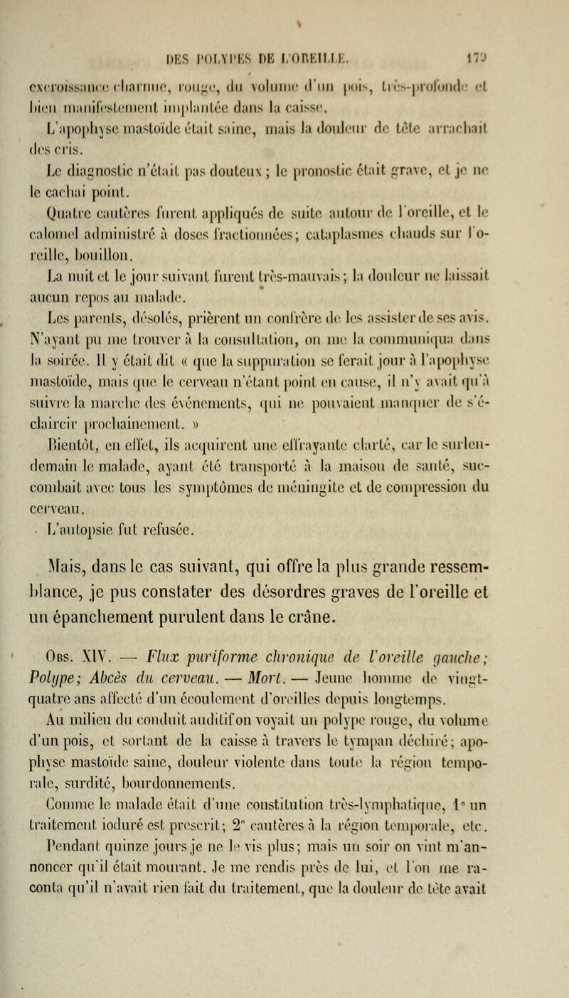 excroissance cliamue, rouge, du rolunic d'un pois, très-profonde cl bien manifestement implantée dans la caisse, L'apophyse mastoïde était saine, mais la douleur de tête arrachai) (les cris. Le diagnostic n'était pas douteux ; le pronostic était grave, et je ne le cachai point. Quatre cautères furent appliqués de suite autour de l'oreille, et le calomel administré à doses fractionnées; cataplasmes chauds sur I o- reille, bouillon. La nuit et le jour suivant furent très-mauvais; la douleur ne laissait aucun repos au malade. Les parents, désolés, prièrent un confrère de les assister de ^es avis. N'ayant pu me trouvera la consultation, on me la communiqua dans la soirée. Il y était dit « que la suppuration se fera il jour à l'apophyse mastoïde, mais que le cerveau n'étant point en cause, il n'\ avait qu'à suivre la marche des événements, qui m; pouvaient manquer de s'é- claircir prochainement. » Bientôt, eu effet, ils acquirent mit' effrayante clarté, car le surlen- demain le malade, ayant été transporté à la maison de sauté, suc- combait avec tous les symptômes de méningite et de compression du cerveau. ■ L'autopsie fut refusée. Mais, dans le cas suivant, qui offre la plus grande ressem- blance, je pus constater des désordres graves de l'oreille et un épanchement purulent dans le crâne. Obs. XIV. — Flux puriforme chronique de l'oreille gauche; Polype; Abcès du cerveau. — Mort. — Jeune homme de vingt- quatre ans affecté d'un écoulement d'oreilles depuis longtemps. Au milieu du conduit auditif on voyait un polype rouge, du volume d'un pois, et sortant de la caisse à travers le tympan déchiré; apo- physe mastoïde saine, douleur violente dans toute la région tempo- rale, surdité, bourdonnements. Comme le malade était d'une constitution très-lymphatique, lnn traitement ioduré est prescrit; 2 cautères à la région temporale, etc. Pendant quinze jours je ne h1 vis plus; mais un soir on vint m'an- noncer qu'il était mourant. Je me rendis près de lui, et l'on me ra- conta qu'il n'avait rien l'ait du traitement, que la douleur de tète avait