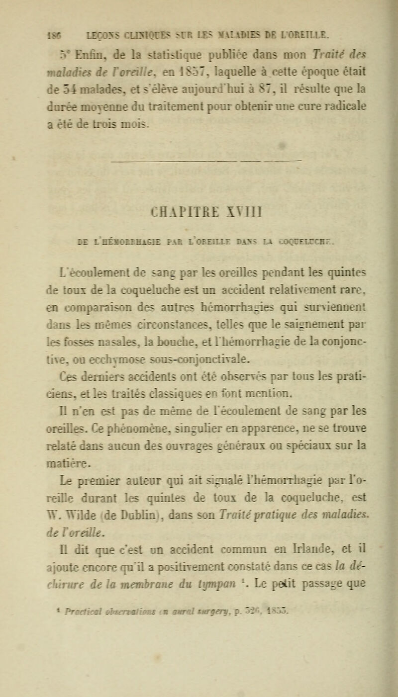 :•' LBÇ055 Ç.U5\~_~:Z- SU 7: lLH K5 M L'OREILLE. Enfin, de la statistique publiée dans mon Traité des maladies de Toreille, en ISoT. laquelle à cette époque était r'4 malades, et s'élève s ; 17, il résulte que la durée moyenne du traitement pour obtenir une cure radicale a été de trois mois. CHAPITRE XVIII . : z.-~ : : : 7r _~ :: L'écoulement de sang par les oreilles pendant les quintes de toux de la coqueluche est un accident relativement rare. en - comparaison des autres hémorrhagies qui surviennent dans les mêmes circonstances, telles que le saignement par (esfossesi sales, la bouche, et lhémonhane de la conjonc- tive, dose : ;r-::njonctivale. les fenâers accidents ont été observés par tous les prati- ciens, et les traités classiques en font mention. Il n'en est pas de même de Lect ilemeni le sang par les oreilles, -- mène, singulier en apparence, : . :uve relaté dans aucun des oun iges gén a mx ou spéciaux sur la matière. Le premier auteur qui ait signalé Thémorrhagie p>; De durant les quintes de toux de la coqueluche, est W. Wilde de Dublin «, dans son Traité pratique des malc. de Xoreii.-. Il dit q ;n accident commun en Irlande, et il rate -.:K : re qu'il a positivement ;ans ce cas la dé- ire de la membrane du tympan l. Le petit passage que 1 Prectkml oltertmlions ■ « aurai tarferg, p  -