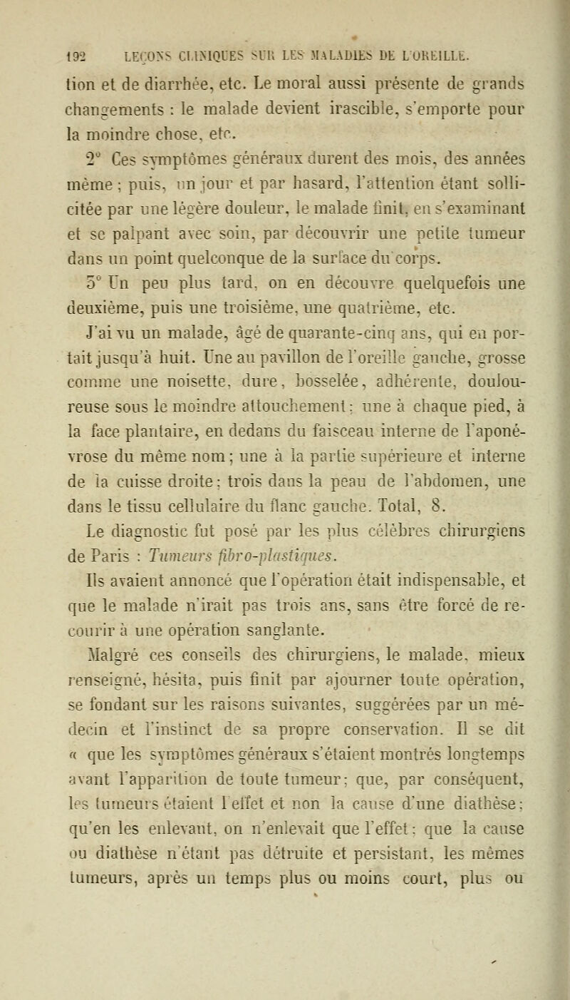 tion et de diarrhée, etc. Le moral aussi présente de grands changements : le malade devient irascible, s'emporte pour la moindre chose, etr. ■2 Ces symptômes généraux durent des mois, des années même ; puis, un jour et par hasard, l'attention étant solli- citée par une légère douleur, le malade finit, en s'examinant et se palpant avec soin, par découvrir une petite tumeur dans un point quelconque de la surl'ace du corps. 5 Un peu plus tard, on en découvre quelquefois une deuxième, puis une troisième, une quatrième, etc. J'ai vu un malade, âgé de quarante-cinq ans, qui en por- tait jusqu'à huit. Une au pavillon de l'oreille gauche, grosse comme une noisette, dure, bosselée, adhérente, doulou- reuse sous le moindre attouchement; une à chaque pied, à la face plantaire, en dedans du faisceau interne de l'aponé- vrose du même nom ; une à la partie supérieure et interne de la cuisse droite; trois dans la peau de l'abdomen, une dans le tissu cellulaire du flanc gauche. Total, 8. Le diagnostic fut posé par les plus célèbres chirurgiens de Paris : Tumeurs fibro-phistiques. Ils avaient annoncé que l'opération était indispensable, et que le malade n'irait pas trois ans, sans être forcé de re- courir à une opération sanglante. Malgré ces conseils des chirurgiens, le malade, mieux renseigné, hésita, puis finit par ajourner toute opération, se fondant sur les raisons suivantes, suggérées par un mé- decin et l'instinct de sa propre conservation. Il se dit a que les sypjptômes généraux s'étaient montrés longtemps avant l'apparition de toute tumeur: que, par conséquent, les tumeurs étaient F effet et non la cause d'une diathèse; qu'en les enlevant, on n'enlevait que l'effet : que la cause ou diathèse n'étant pas détruite et persistant, les mêmes tumeurs, après un temps plus ou moins court, plus ou