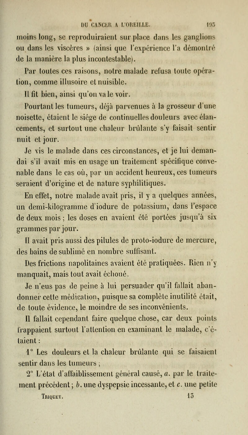 moins long, se reproduiraient surplace dans les ganglions ou dans les viscères » (ainsi que l'expérience l'a démon In'* de la manière la plus incontestable). Par toutes ces raisons, notre malade refusa toute opéra- tion, comme illusoire et nuisible. Il fit bien, ainsi qu'on va le voir. Pourtant les tumeurs, déjà parvenues à la grosseur d'une noisette, étaient le siège de continuelles douleurs avec élan- cements, et surtout une chaleur brûlante s'y faisait sentir nuit et jour. Je vis le malade dans ces circonstances, et je lui deman- dai s'il avait mis en usage un traitement spécifique conve- nable dans le cas où, par un accident heureux, ces tumeurs seraient d'origine et de nature syphilitiques. En effet, notre malade avait pris, il y a quelques années, un demi-kilogramme d'iodure de potassium, dans l'espace de deux mois ; les doses en avaient été portées jusqu'à six grammes par jour. Il avait pris aussi des pilules de proto-iodure de mercure, des bains de sublime en nombre suffisant. Des frictions napolitaines avaient été pratiquées. Rien n'y manquait, mais tout avait échoué. Je n'eus pas de peine à lui persuader qu'il fallait aban- donner cette médication, puisque sa complète inutilité était, de toute évidence, le moindre de ses inconvénients. Il fallait cependant faire quelque chose, car deux points frappaient surtout l'attention en examinant le malade, c'é- taient : 1° Les douleurs et la chaleur brûlante qui se faisaient sentir dans les tumeurs ; 2° L'état d'affaiblissement général causé, a. par le traite- ment précédent ; b. une dyspepsie incessante, et c. une petite Tbiquet. lô