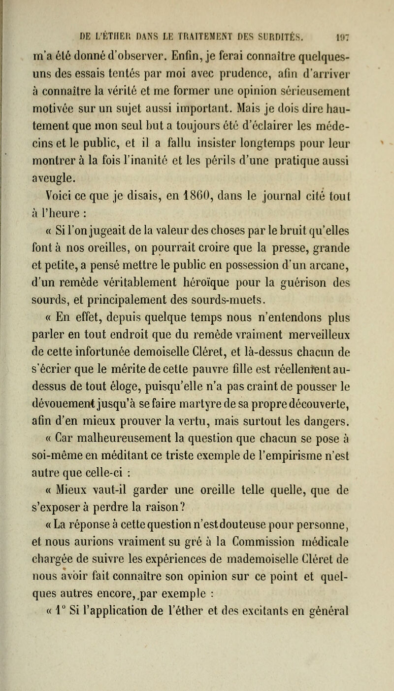 m'a été donné d'observer. Enfin, je ferai connaître quelques- uns des essais tentés par moi avec prudence, afin d'arriver à connaître la vérité et me former une opinion sérieusement motivée sur un sujet aussi important. Mais je dois dire hau- tement que mon seul but a toujours été d'éclairer les méde- cins et le public, et il a fallu insister longtemps pour leur montrer à la fois l'inanité et les périls d'une pratique aussi aveugle. Voici ce que je disais, en 1860, dans le journal cité toul à l'heure : « Si l'on jugeait de la valeur des choses par le bruit qu'elles font à nos oreilles, on pourrait croire que la presse, grande et petite, a pensé mettre le public en possession d'un arcane, d'un remède véritablement héroïque pour la guérison des sourds, et principalement des sourds-muets. « En effet, depuis quelque temps nous n'entendons plus parler en tout endroit que du remède vraiment merveilleux de cette infortunée demoiselle Cléret, et là-dessus chacun de s'écrier que le mérite de cette pauvre fille est réellement au- dessus de tout éloge, puisqu'elle n'a pas craint de pousser le dévouement jusqu'à se faire martyre de sa propre découverte, afin d'en mieux prouver la vertu, mais surtout les dangers. « Car malheureusement la question que chacun se pose à soi-même en méditant ce triste exemple de l'empirisme n'est autre que celle-ci : « Mieux vaut-il garder une oreille telle quelle, que de s'exposer à perdre la raison? « La réponse à cette question n'est douteuse pour personne, et nous aurions vraiment su gré à la Commission médicale chargée de suivre les expériences de mademoiselle Cléret de nous avoir fait connaître son opinion sur ce point et quel- ques autres encore, .par exemple : « 1° Si l'application de l'éther et des excitants en général