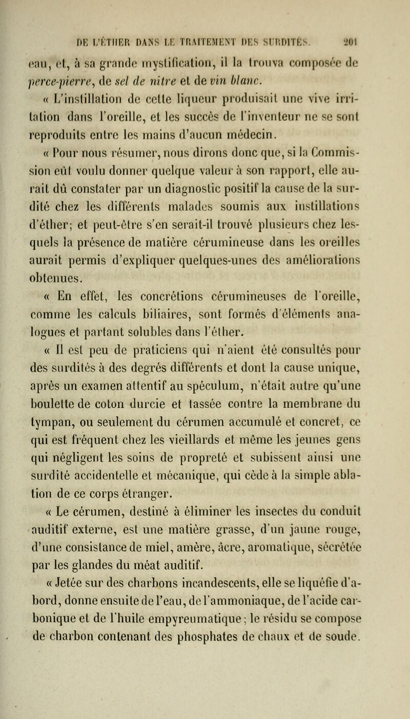 eau, et, à sa grande mystification, il la trouva composée <lr yerce-yierre, de sel de mire et de vin blanc. « L'instillation de cette liqueur produisait une vive irri- tation dans l'oreille, et les succès de l'inventeur ne se sonl reproduits entre les mains d'aucun médecin. « Pour nous résumer, nous dirons donc que, si la Commis- sion eut voulu donner quelque valeur à son rapport, elle au- rait dû constater par un diagnostic positif* la cause de la sur- dité chez les différents malades soumis aux instillations d'éther; et peut-être s'en serait-il trouvé plusieurs chez les- quels la présence de matière cérumineuse dans les oreilles aurait permis d'expliquer quelques-unes des améliorations obtenues. « En effet, les concrétions cérumineuses de l'oreille, comme les calculs biliaires, sont formés d'éléments ana- logues et partant solubles dans l'éther. « Il est peu de praticiens qui n'aient été consultés pour des surdités à des degrés différents et dont la cause unique, après un examen attentif au spéculum, n'était autre qu'une boulette de coton durcie et tassée contre la membrane du tympan, ou seulement du cérumen accumulé et concret, ce qui est fréquent chez les vieillards et même les jeunes gens qui négligent les soins de propreté et subissent ainsi une surdité accidentelle et mécanique, qui cède à la simple abla- tion de ce corps étranger. « Le cérumen, destiné à éliminer les insectes du conduit auditif externe, est une matière grasse, d'un jaune rouge, d'une consistance de miel, amère, acre, aromatique, sécrétée par les glandes du méat auditif. « Jetée sur des charbons incandescents, elle se liquéfie d'a- bord, donne ensuite de l'eau, de l'ammoniaque, de l'acide car- bonique et de l'huile empyreumatique ; le résidu se compose de charbon contenant des phosphates de chaux et de soude.