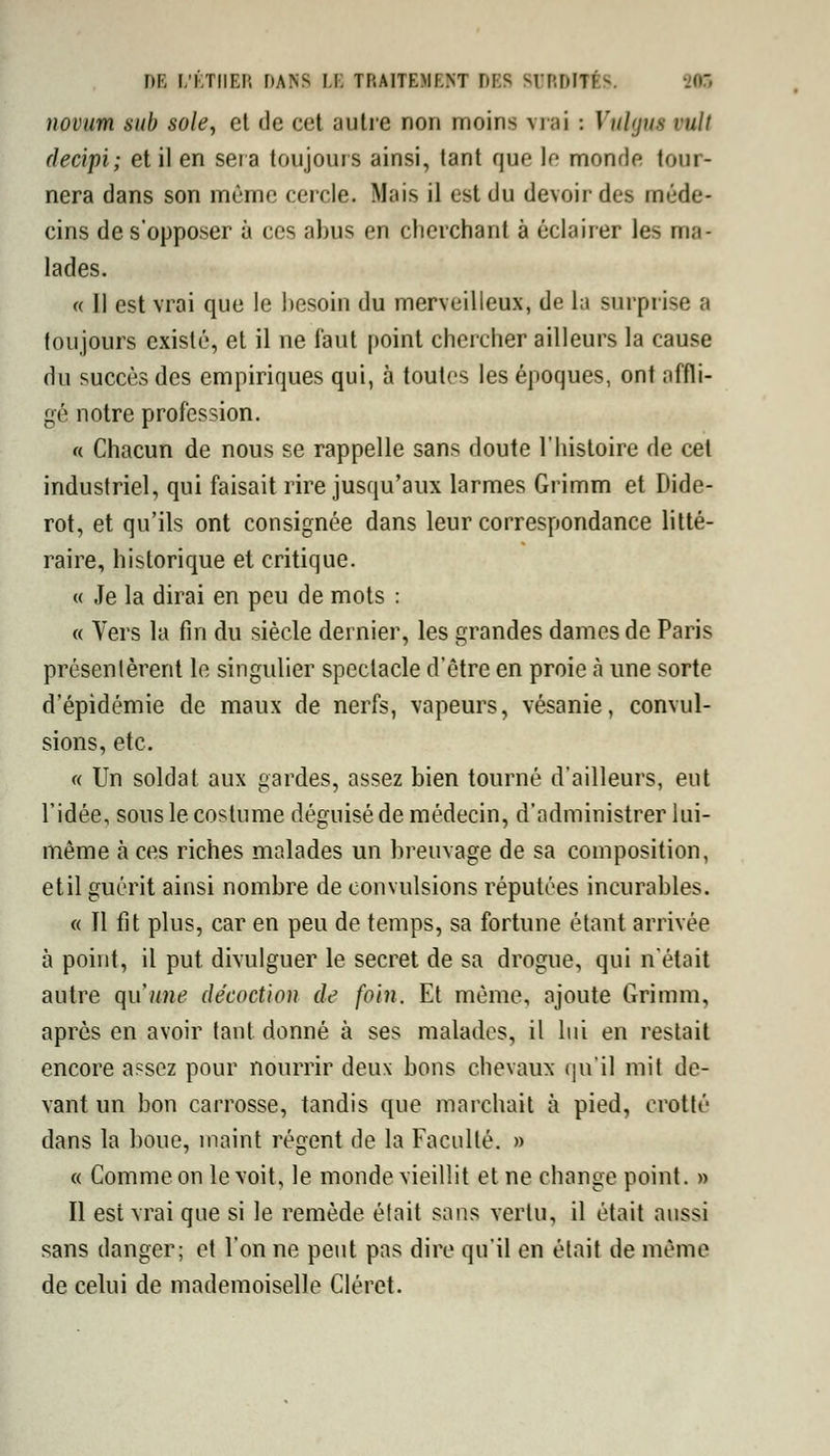 novum sub sole, et de cet autre non moins vrai : Vulgiu mit decipi; et il en sera toujours ainsi, tant que le monde tour- nera dans son même cercle. Mais il est du devoir des méde- cins de s'opposer à ces abus en cherchant à éclairer les ma- lades. « Il est vrai que le besoin du merveilleux, de la surprise a toujours existé, et il ne faut point chercher ailleurs la cause du succès des empiriques qui, à toutes les époques, ont affli- gé notre profession. « Chacun de nous se rappelle sans doute l'histoire de cet industriel, qui faisait rire jusqu'aux larmes Grimm et Dide- rot, et qu'ils ont consignée dans leur correspondance litté- raire, historique et critique. « Je la dirai en peu de mots : « Vers la fin du siècle dernier, les grandes dames de Paris présentèrent le singulier spectacle d'être en proie à une sorte d'épidémie de maux de nerfs, vapeurs, vésanie, convul- sions, etc. « Un soldat aux gardes, assez bien tourné d'ailleurs, eut l'idée, sous le costume déguisé de médecin, d'administrer lui- même à ces riches malades un breuvage de sa composition, etil guérit ainsi nombre de convulsions réputées incurables. « Il fit plus, car en peu de temps, sa fortune étant arrivée à point, il put divulguer le secret de sa drogue, qui n'était autre qu'une décoction de foin. Et même, ajoute Grimm, après en avoir tant donné à ses malades, il lui en restait encore assez pour nourrir deux bons chevaux qu'il mit de- vant un bon carrosse, tandis que marchait à pied, crotté dans la boue, maint régent de la Faculté. » « Comme on le voit, le monde vieillit et ne change point. » Il est vrai que si le remède élait sans vertu, il était aussi sans danger; et l'on ne peut pas dire qu'il en était de même de celui de mademoiselle Cléret.