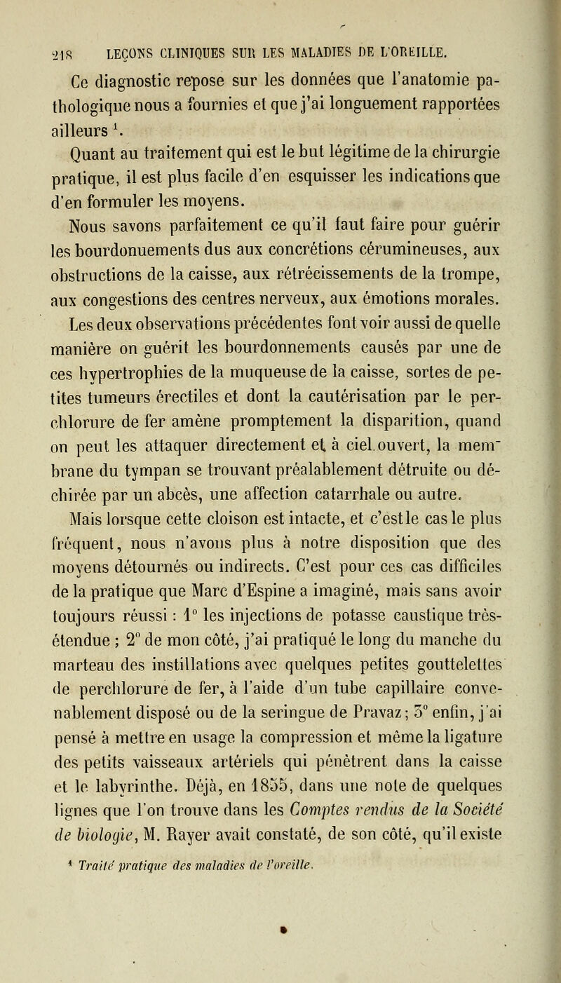 Ce diagnostic repose sur les données que l'anatomie pa- thologique nous a fournies et que j'ai longuement rapportées ailleurs K Quant au traitement qui est le but légitime de la chirurgie pratique, il est plus facile d'en esquisser les indications que d'en formuler les moyens. Nous savons parfaitement ce qu'il faut faire pour guérir les bourdonuements dus aux concrétions cérumineuses, aux obstructions de la caisse, aux rétrécissements de la trompe, aux congestions des centres nerveux, aux émotions morales. Les deux observations précédentes font voir aussi de quelle manière on guérit les bourdonnements causés par une de ces hypertrophies de la muqueuse de la caisse, sortes de pe- tites tumeurs érectiles et dont la cautérisation par le per- chlorure de fer amène promptement la disparition, quand on peut les attaquer directement et à ciel.ouvert, la menr brane du tympan se trouvant préalablement détruite ou dé- chirée par un abcès, une affection catarrhale ou autre. Mais lorsque cette cloison est intacte, et c'est le cas le plus fréquent, nous n'avons plus à notre disposition que des moyens détournés ou indirects. C'est pour ces cas difficiles de la pratique que Marc d'Espine a imaginé, mais sans avoir toujours réussi : 1° les injections de potasse caustique très- étendue ; 2° de mon côté, j'ai pratiqué le long du manche du marteau des instillations avec quelques petites gouttelettes de perchlorure de fer, à l'aide d'un tube capillaire conve- nablement disposé ou de la seringue de Pravaz ; 5° enfin, j'ai pensé à mettre en usage la compression et môme la ligature des petits vaisseaux artériels qui pénètrent dans la caisse et le labyrinthe. Déjà, en 1855, dans une note de quelques lignes que l'on trouve dans les Comptes rendus de la Société de biologie, M. Rayer avait constaté, de son côté, qu'il existe 4 Traité pratique des maladies de l'oreille.