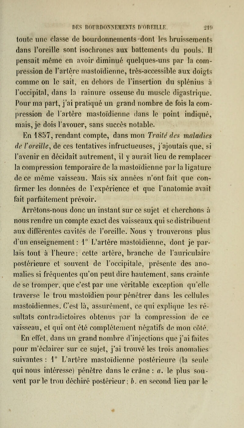 DES BOURDONNEMENTS D'OREILLE. -Jio tonlo une classe de bourdonnements dont 1rs bruissements dans l'oreille sont isochrones aux battements du pouls. Il pensait même en avoir diminué quelques-uns par la com- pression de l'artère mastoïdienne, très-accessible aux doigts comme on le sait, en dehors de l'insertion du splénius à l'occipital, dans la rainure osseuse du muscle digaslriquc. Pour ma part, j'ai pratiqué un grand nombre de fois la com- pression de l'artère mastoïdienne dans le point indiqué, mais, je dois l'avouer, sans succès notable. En 1857, rendant compte, dans mon Traité des maladies de l'oreille, de ces tentatives infructueuses, j'ajoutais que, si l'avenir en décidait autrement, il y aurait lieu de remplacer la compression temporaire de la mastoïdienne par la ligature de ce même vaisseau. Mais six années n'ont fait que con- firmer les données de l'expérience et que l'anatomie avait fait parfaitement prévoir. Arrêtons-nous donc un instant sur ce sujet et cherchons à nous rendre un compte exact des vaisseaux qui se distribuent aux différentes cavités de l'oreille. Nous y trouverons plus d'un enseignement : 1° L'artère mastoïdienne, dont je par- lais tout à l'heure; cette artère, branche de l'auriculaire postérieure et souvent de l'occipitale, présente des ano- malies si fréquentes qu'on peut dire hautement, sans crainte de se tromper, que c'est par une véritable exception qu'elle traverse le trou mastoïdien pour pénétrer dans les cellules mastoïdiennes. C'est là, assurément, ce qui explique les ré- sultats contradictoires obtenus par la compression de ce vaisseau, et qui ont été complètement négatifs de mon côté. En effet, dans un grand nombre d'injections que j'ai faites pour m'éclairer sur ce sujet, j'ai trouvé les trois anomalies suivantes : 1° L'artère mastoïdienne postérieure (la seule qui nous intéresse) pénètre dans le crâne : a. le plus sou- vent parle trou déchiré postérieur; b. en second lieu par le