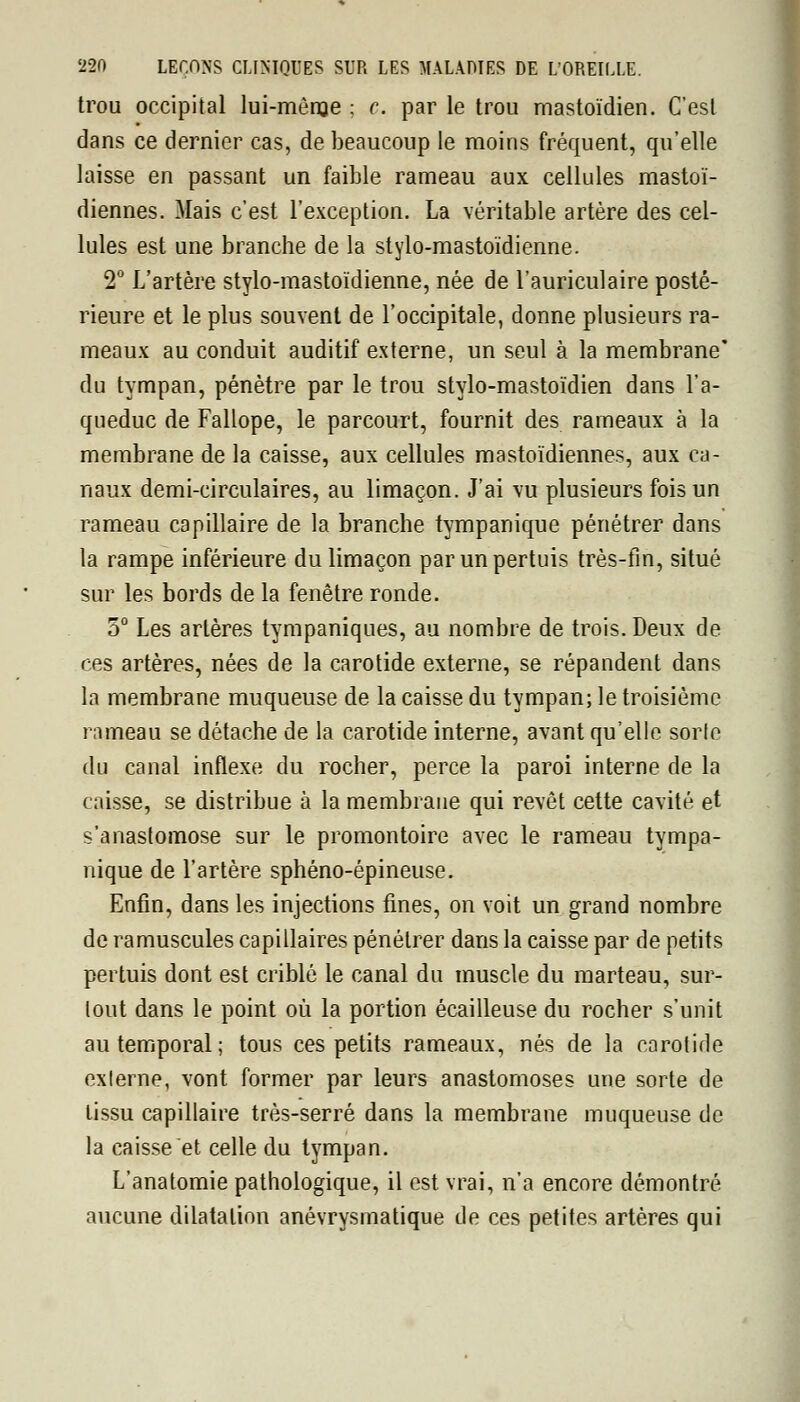 trou occipital lui-môme : c. par le trou mastoïdien. C'est dans ce dernier cas, de beaucoup le moins fréquent, qu'elle laisse en passant un faible rameau aux cellules mastoï- diennes. Mais c'est l'exception. La véritable artère des cel- lules est une branche de la stylo-mastoïdienne. 2° L'artère stylo-mastoïdienne, née de l'auriculaire posté- rieure et le plus souvent de l'occipitale, donne plusieurs ra- meaux au conduit auditif externe, un seul à la membrane* du tympan, pénètre par le trou stylo-mastoïdien dans l'a- queduc de Fallope, le parcourt, fournit des rameaux à la membrane de la caisse, aux cellules mastoïdiennes, aux ca- naux demi-circulaires, au limaçon. J'ai vu plusieurs fois un rameau capillaire de la branche tympanique pénétrer dans la rampe inférieure du limaçon parunpertuis très-fin, situé sur les bords de la fenêtre ronde. 5° Les artères tympaniques, au nombre de trois. Deux de ces artères, nées de la carotide externe, se répandent dans la membrane muqueuse de la caisse du tympan; le troisième rameau se détache de la carotide interne, avant qu'elle sorle du canal inflexe du rocher, perce la paroi interne de la caisse, se distribue à la membrane qui revêt cette cavité et s'anastomose sur le promontoire avec le rameau tympa- nique de l'artère sphéno-épineuse. Enfin, dans les injections fines, on voit un grand nombre de ramuscules capillaires pénétrer dans la caisse par de petits pertuis dont est criblé le canal du muscle du marteau, sur- tout dans le point où la portion écailleuse du rocher s'unit au temporal ; tous ces petits rameaux, nés de la carotide exlerne, vont former par leurs anastomoses une sorte de tissu capillaire très-serré dans la membrane muqueuse de la caisse et celle du tympan. L'anatomie pathologique, il est vrai, n'a encore démontré aucune dilatation anévrysmatique de ces petites artères qui